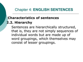I. Characteristics of sentences
2.2. Hierarchy
Sentences are hierarchically structured,
that is, they are not simply sequences of
individual words but are made up of
word groupings, which themselves may
consist of lesser groupings.
Chapter 4: ENGLISH SENTENCES
 