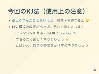 今回のKJ法（使用上の注意）
正しく学んだことないけど、教育・指導するよ
いい感じの成果が出れば、それでヨシとします！
アレンジを加えるのもOKとしましょう
できるだけ楽しくやりましょう
とはいえ、あまり時間をかけずにやりましょう
10
 