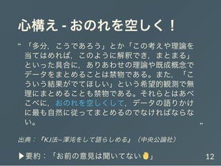 心構え- おのれを空しく！
出典：『KJ法―渾沌をして語らしめる』（中央公論社）
▶要約：「お前の意見は聞いてない 」
「多分，こうであろう」とか「この考えや理論を
当てはめれば，このように解釈でき，まとまる」
といった具合に，ありあわせの理論や既成概念で
データをまとめることは禁物である。また，「こ
ういう結果がでてほしい」という希望的観測で無
理にまとめることも禁物である。それらとはあべ
こべに，おのれを空しくして，データの語りかけ
に最も自然に従ってまとめるのでなければならな
い。
“
“
12
 