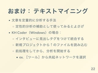 おまけ： テキストマイニング
文章を定量的に分析する手法
定性的分析の補助として使ってみるとよさげ
KH Coder（Windows）の場合：
インタビューに見出しタグをつけて統合する
新規プロジェクトから↑のファイルを読み込む
前処理をしてから、分析を開始する
ex. ［ツール］から共起ネットワークを選択
22
 