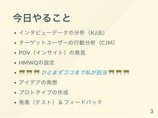 今日やること
インタビューデータの分析
ターゲットユーザーの行動分析
POV（ニーズ+ インサイト）の発見
HMWQの設定
ひとまずココまで私が担当
アイデアの発想
プロトタイプの作成
発表（テスト） & フィードバック
3
 