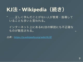 KJ法- Wikipedia（続き）
出典：https://ja.wikipedia.org/wiki/KJ法
……正しく学んだことがない人が教育・指導して
いることも多いと言われる。
インターネット上にあるKJ法の解説にも不正確な
ものが散見される。
“
“
9
 