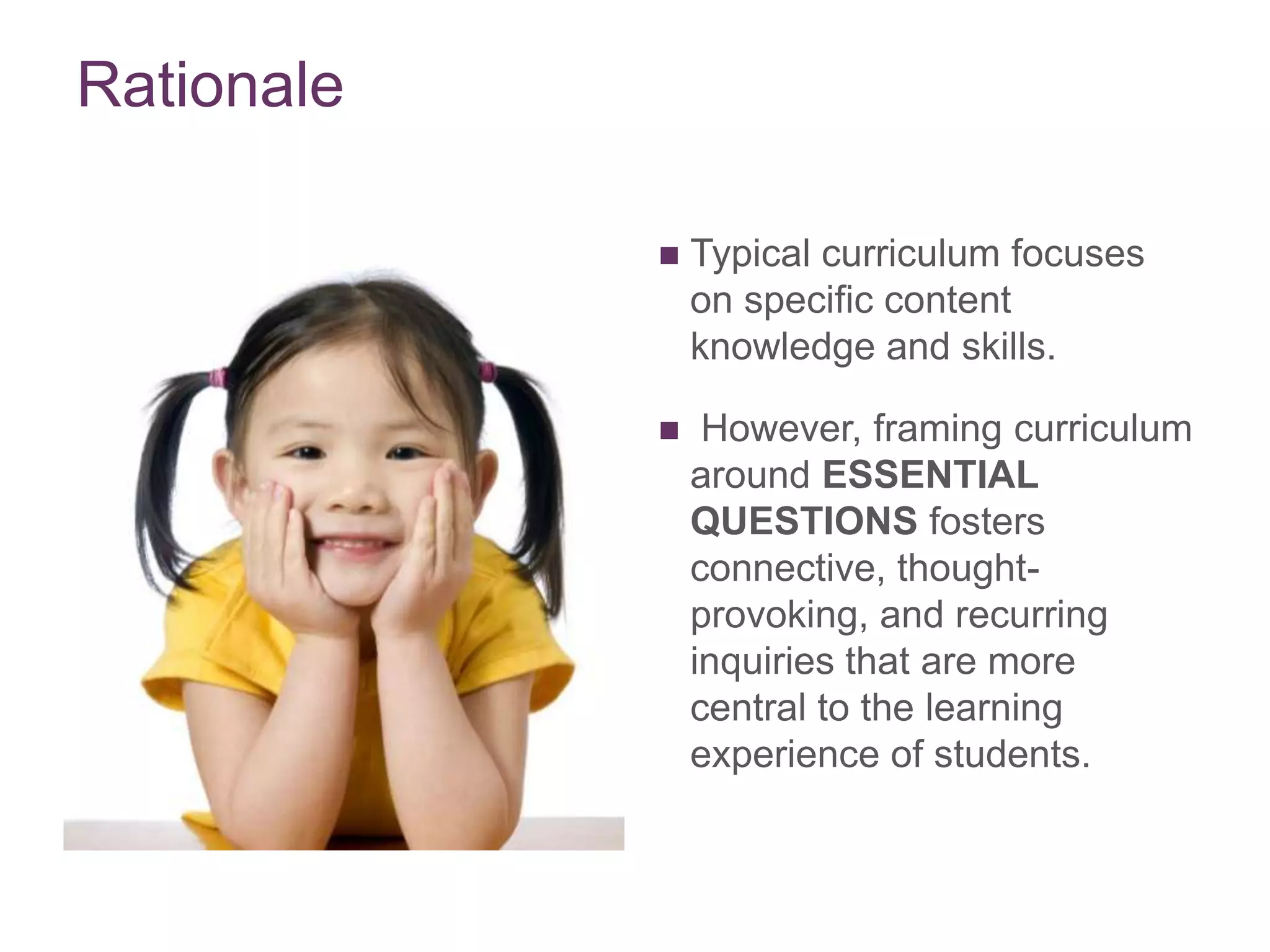 Rationale


Typical curriculum focuses
on specific content
knowledge and skills.



However, framing curriculum
around ESSENTIAL
QUESTIONS fosters
connective, thoughtprovoking, and recurring
inquiries that are more
central to the learning
experience of students.

 