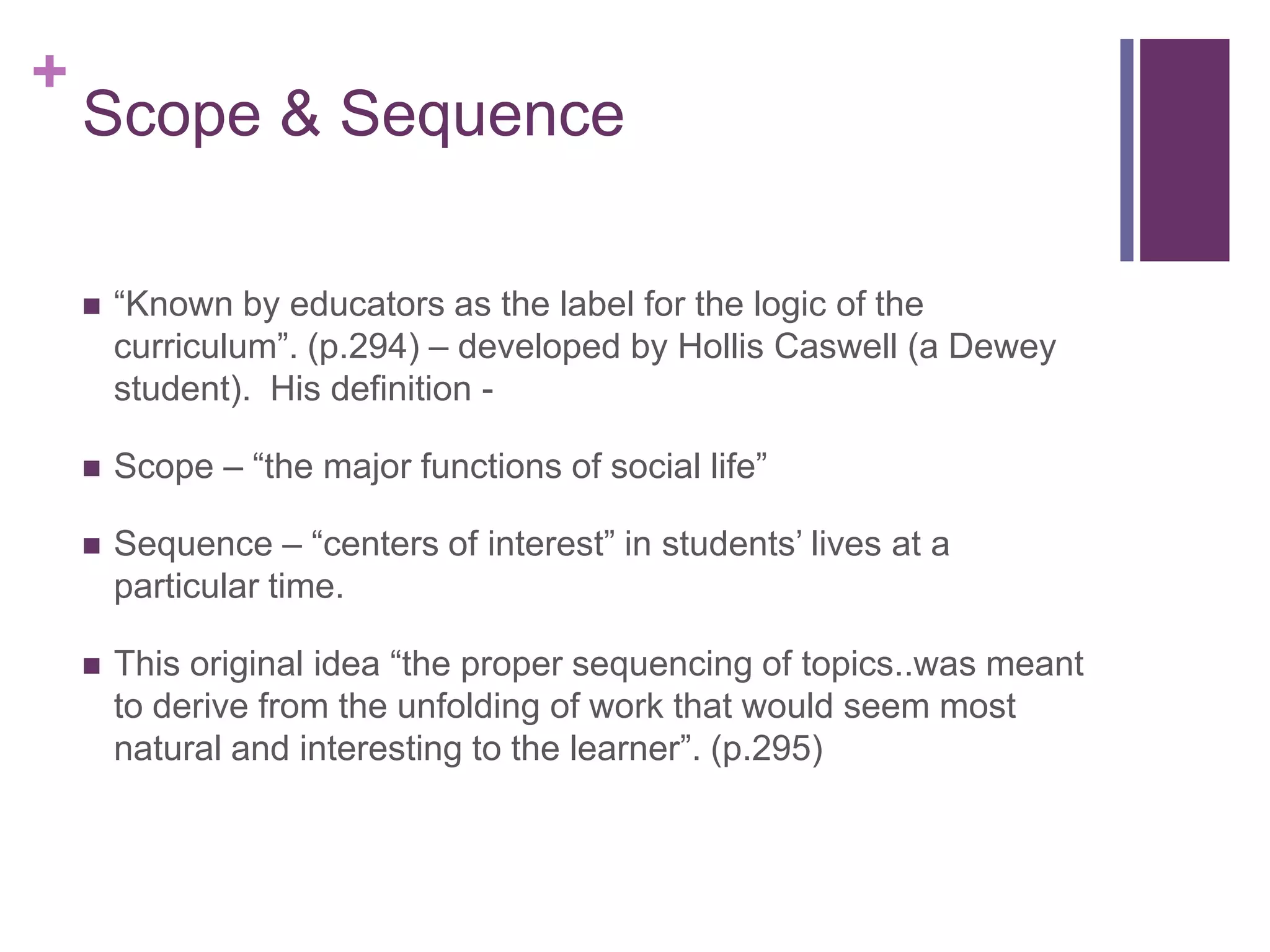 +

Scope & Sequence


“Known by educators as the label for the logic of the
curriculum”. (p.294) – developed by Hollis Caswell (a Dewey
student). His definition -



Scope – “the major functions of social life”



Sequence – “centers of interest” in students’ lives at a
particular time.



This original idea “the proper sequencing of topics..was meant
to derive from the unfolding of work that would seem most
natural and interesting to the learner”. (p.295)

 