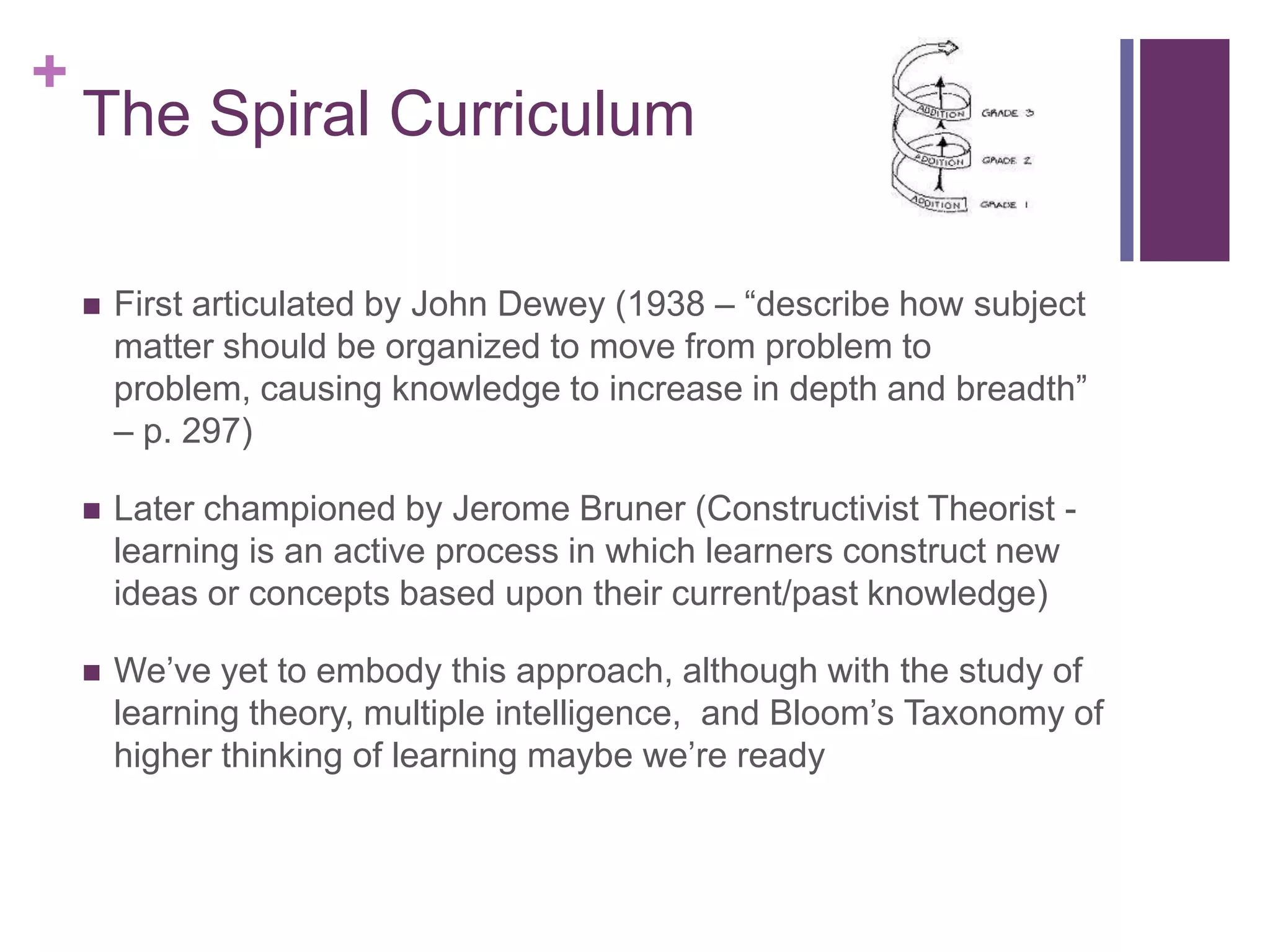 +

The Spiral Curriculum


First articulated by John Dewey (1938 – “describe how subject
matter should be organized to move from problem to
problem, causing knowledge to increase in depth and breadth”
– p. 297)



Later championed by Jerome Bruner (Constructivist Theorist learning is an active process in which learners construct new
ideas or concepts based upon their current/past knowledge)



We’ve yet to embody this approach, although with the study of
learning theory, multiple intelligence, and Bloom’s Taxonomy of
higher thinking of learning maybe we’re ready

 