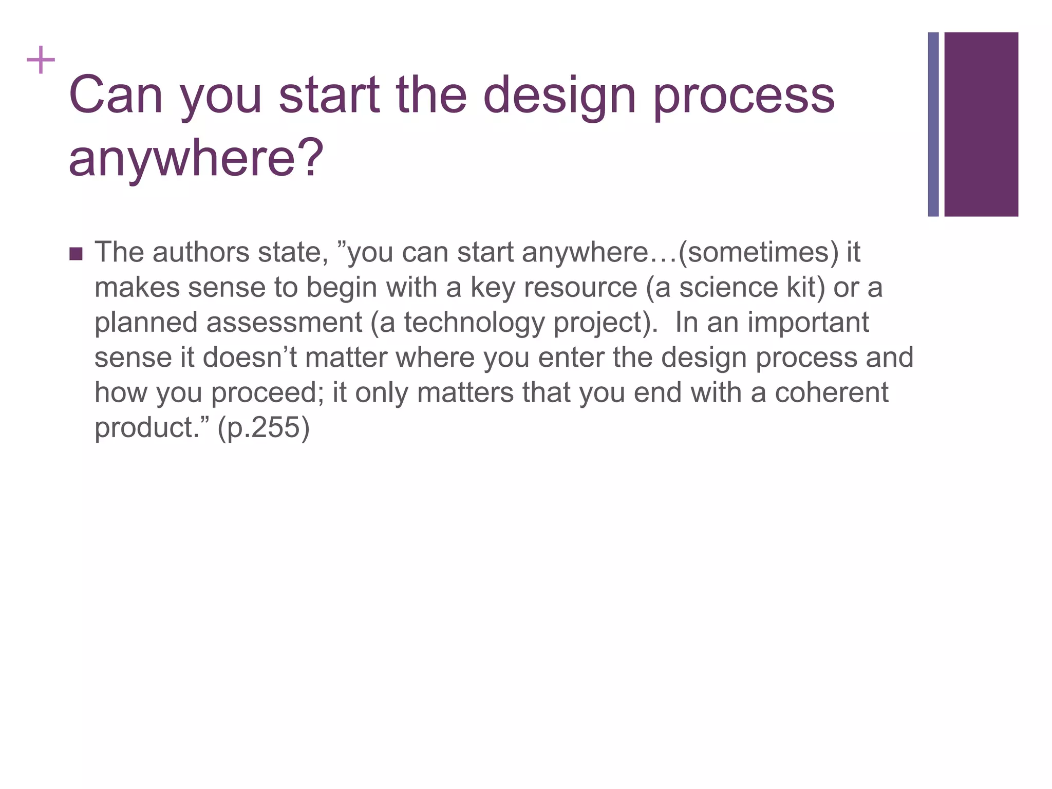 +

Can you start the design process
anywhere?


The authors state, ”you can start anywhere…(sometimes) it
makes sense to begin with a key resource (a science kit) or a
planned assessment (a technology project). In an important
sense it doesn’t matter where you enter the design process and
how you proceed; it only matters that you end with a coherent
product.” (p.255)

 