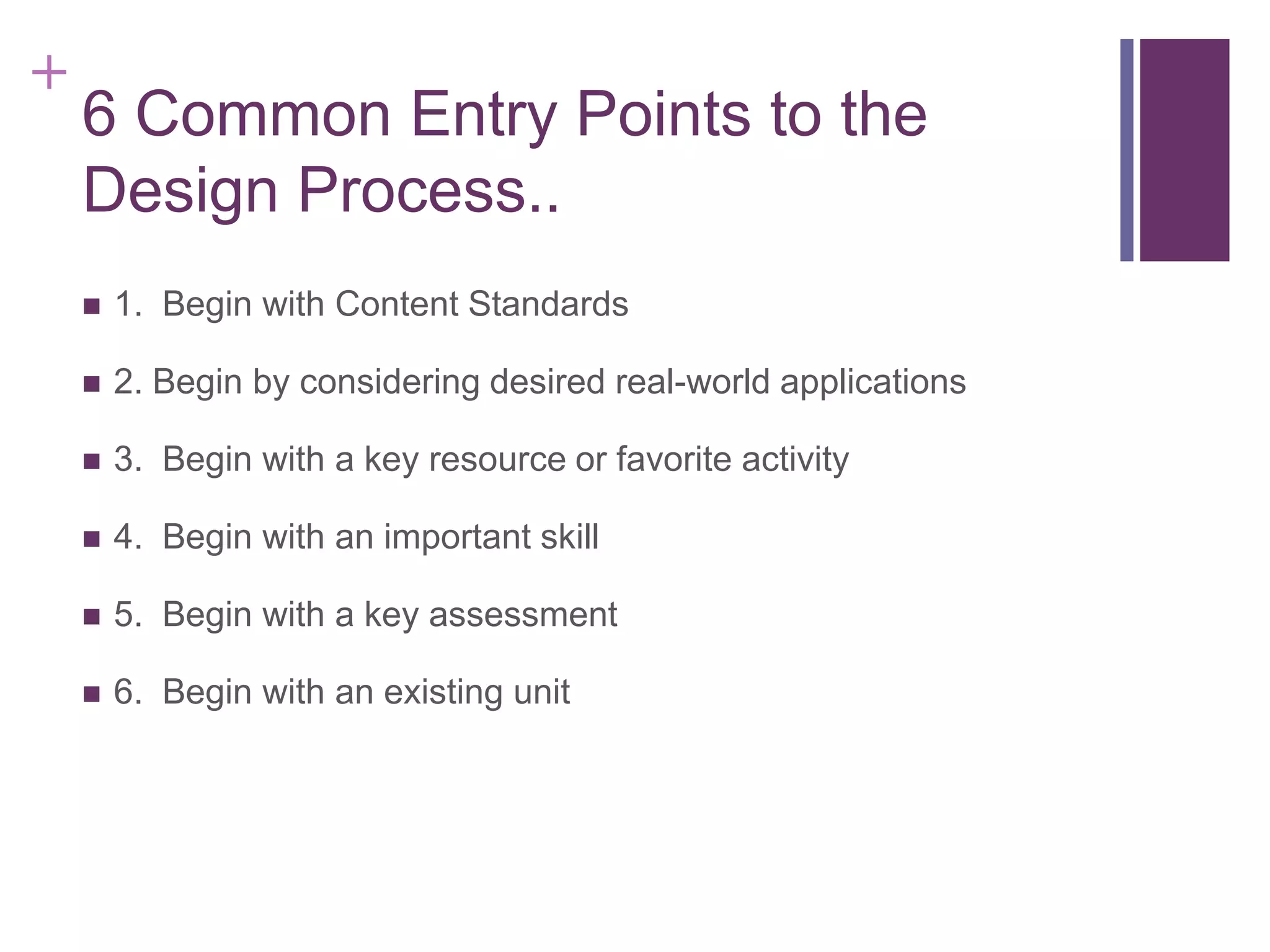 +

6 Common Entry Points to the
Design Process..


1. Begin with Content Standards



2. Begin by considering desired real-world applications



3. Begin with a key resource or favorite activity



4. Begin with an important skill



5. Begin with a key assessment



6. Begin with an existing unit

 