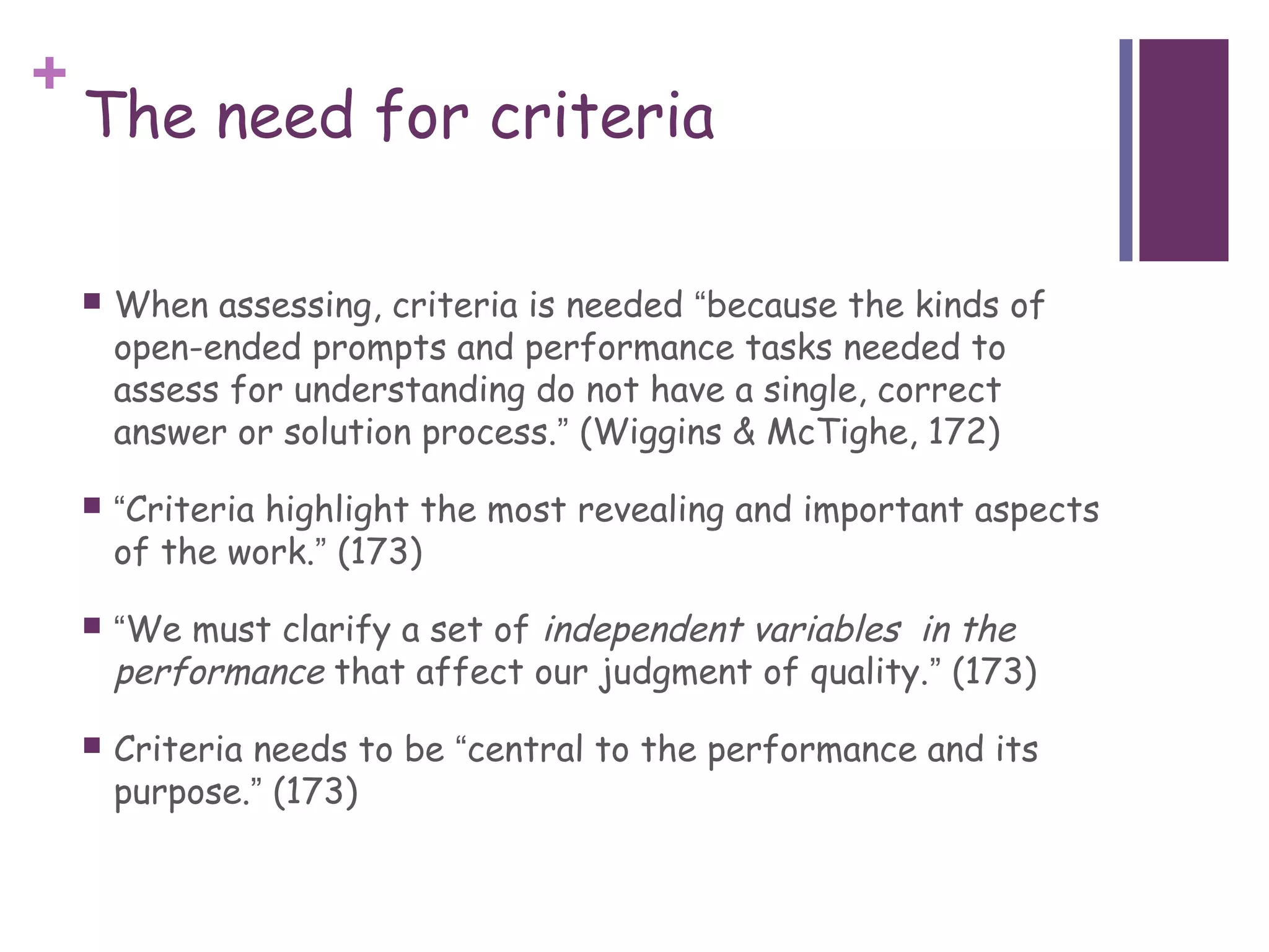 +
    The need for criteria

       When assessing, criteria is needed “because the kinds of
        open-ended prompts and performance tasks needed to
        assess for understanding do not have a single, correct
        answer or solution process.” (Wiggins & McTighe, 172)

       “Criteria highlight the most revealing and important aspects
        of the work.” (173)

       “We must clarify a set of independent variables in the
        performance that affect our judgment of quality.” (173)
       Criteria needs to be “central to the performance and its
        purpose.” (173)
 