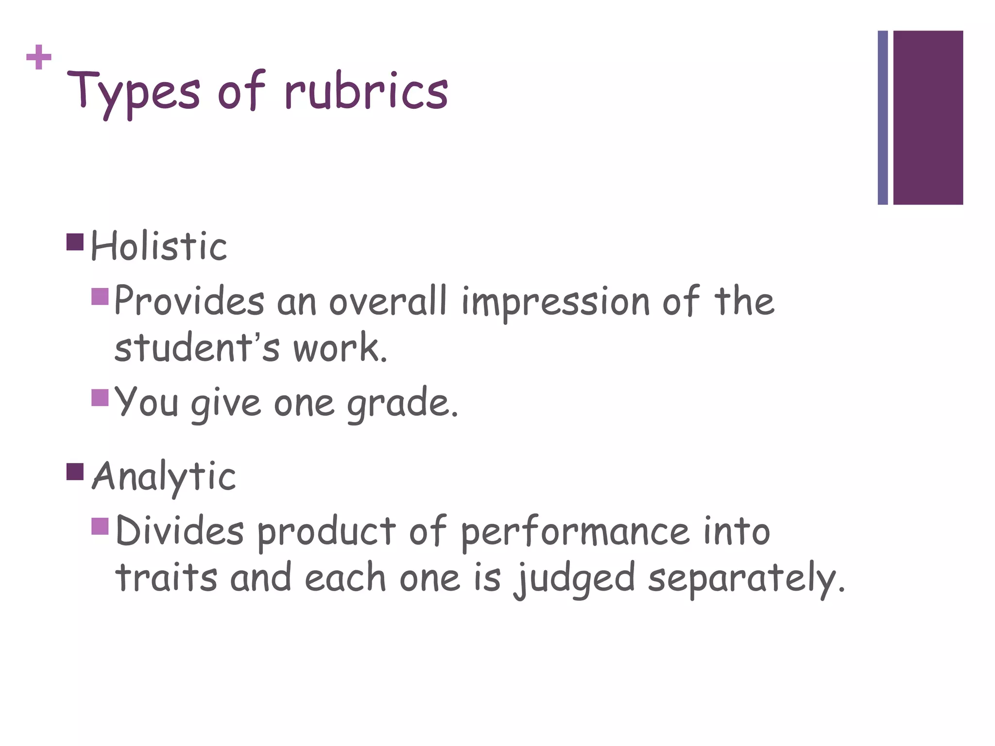 +
    Types of rubrics

     Holistic
      Provides an overall impression of the
       student’s work.
      You give one grade.

     Analytic
      Divides product of performance into
       traits and each one is judged separately.
 