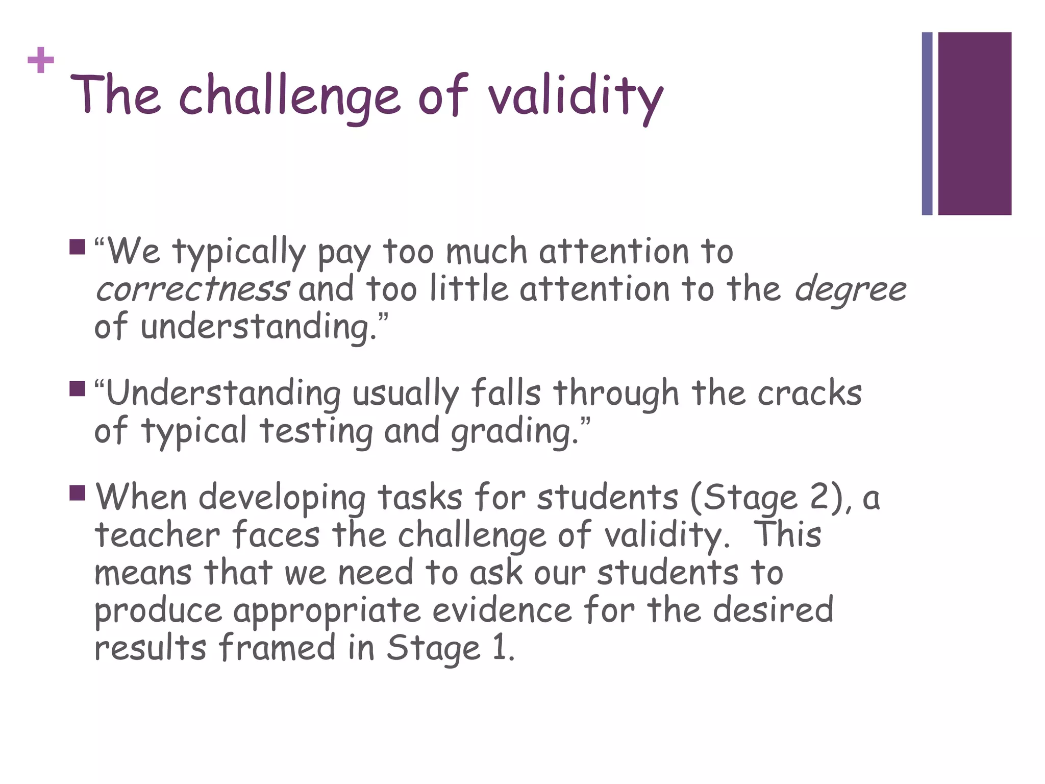 +
    The challenge of validity

     “We typically pay too much attention to
     correctness and too little attention to the degree
     of understanding.”
     “Understanding  usually falls through the cracks
     of typical testing and grading.”
     When developing tasks for students (Stage 2), a
     teacher faces the challenge of validity. This
     means that we need to ask our students to
     produce appropriate evidence for the desired
     results framed in Stage 1.
 