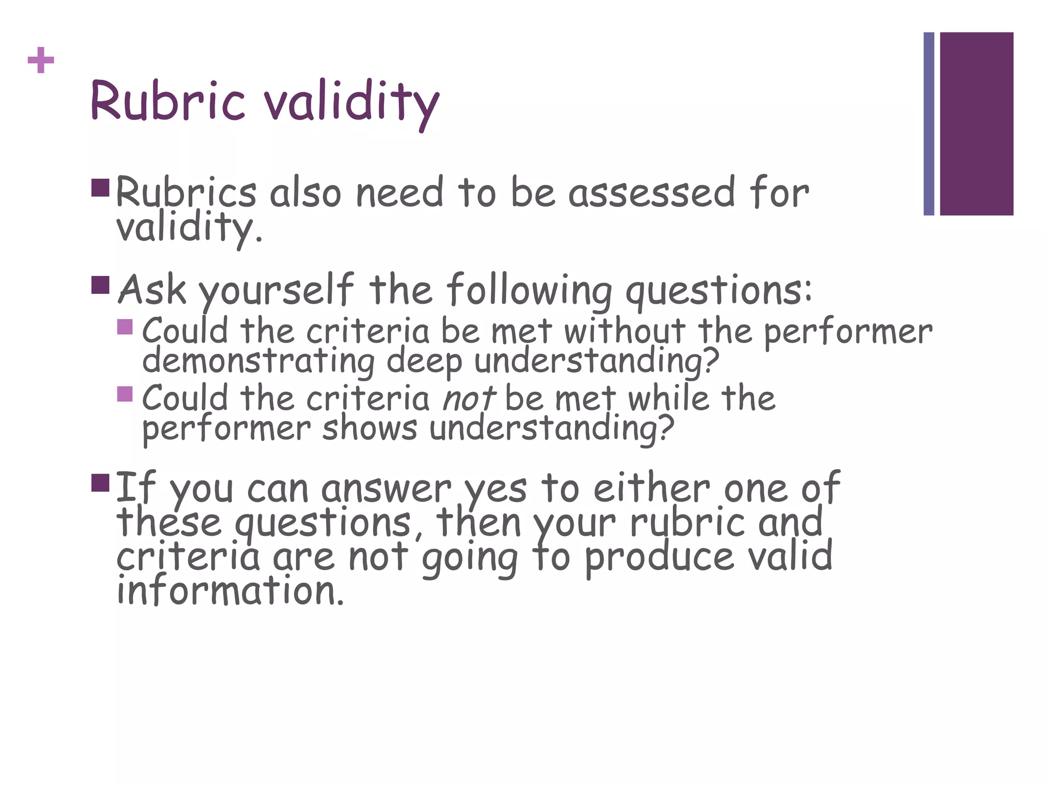+
    Rubric validity
     Rubrics    also need to be assessed for
     validity.
     Ask   yourself the following questions:
      Could the criteria be met without the performer
       demonstrating deep understanding?
      Could the criteria not be met while the
       performer shows understanding?
     Ifyou can answer yes to either one of
     these questions, then your rubric and
     criteria are not going to produce valid
     information.
 