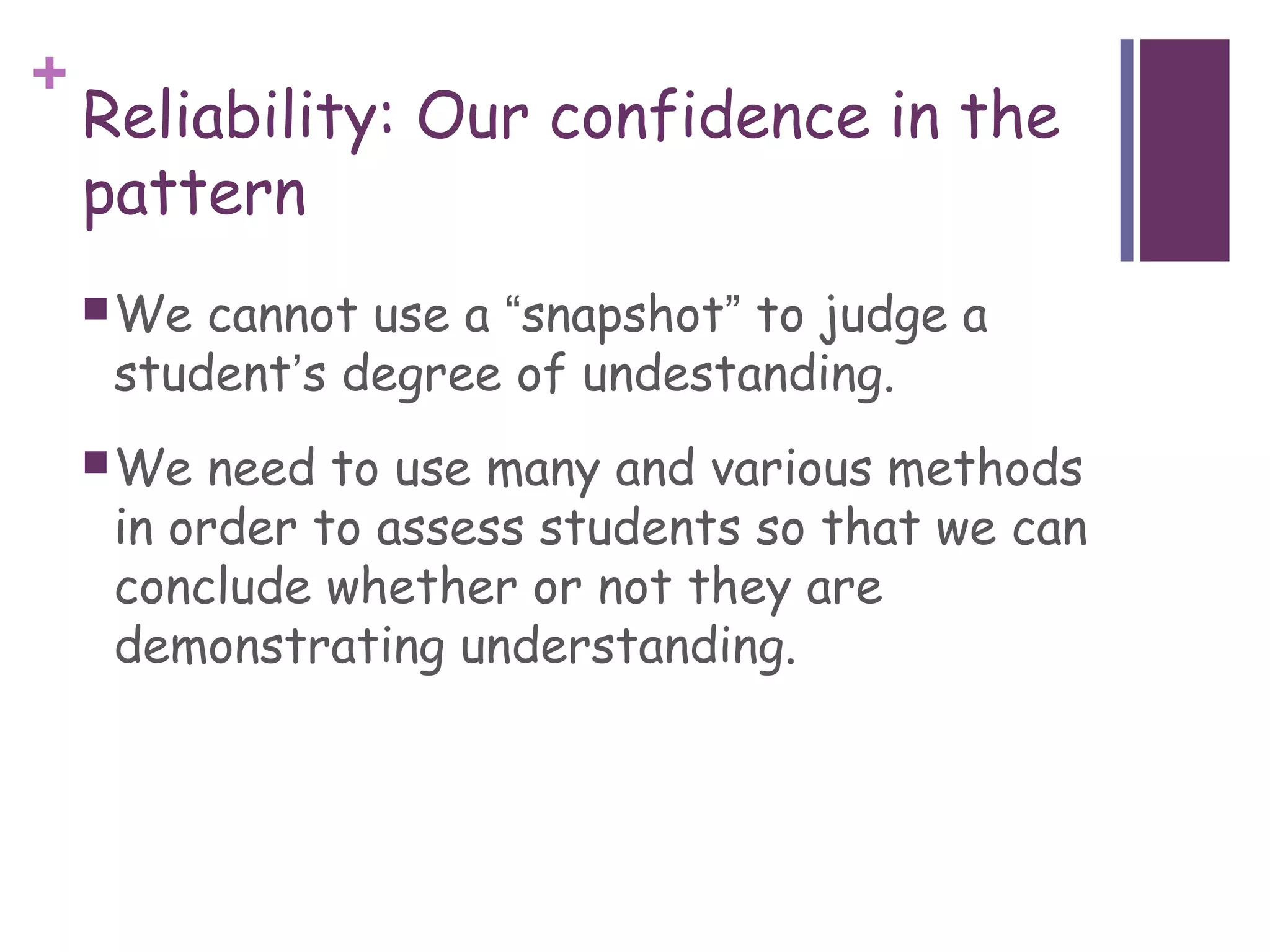 +
    Reliability: Our confidence in the
    pattern
     We cannot use a “snapshot” to judge a
     student’s degree of undestanding.
     We  need to use many and various methods
     in order to assess students so that we can
     conclude whether or not they are
     demonstrating understanding.
 