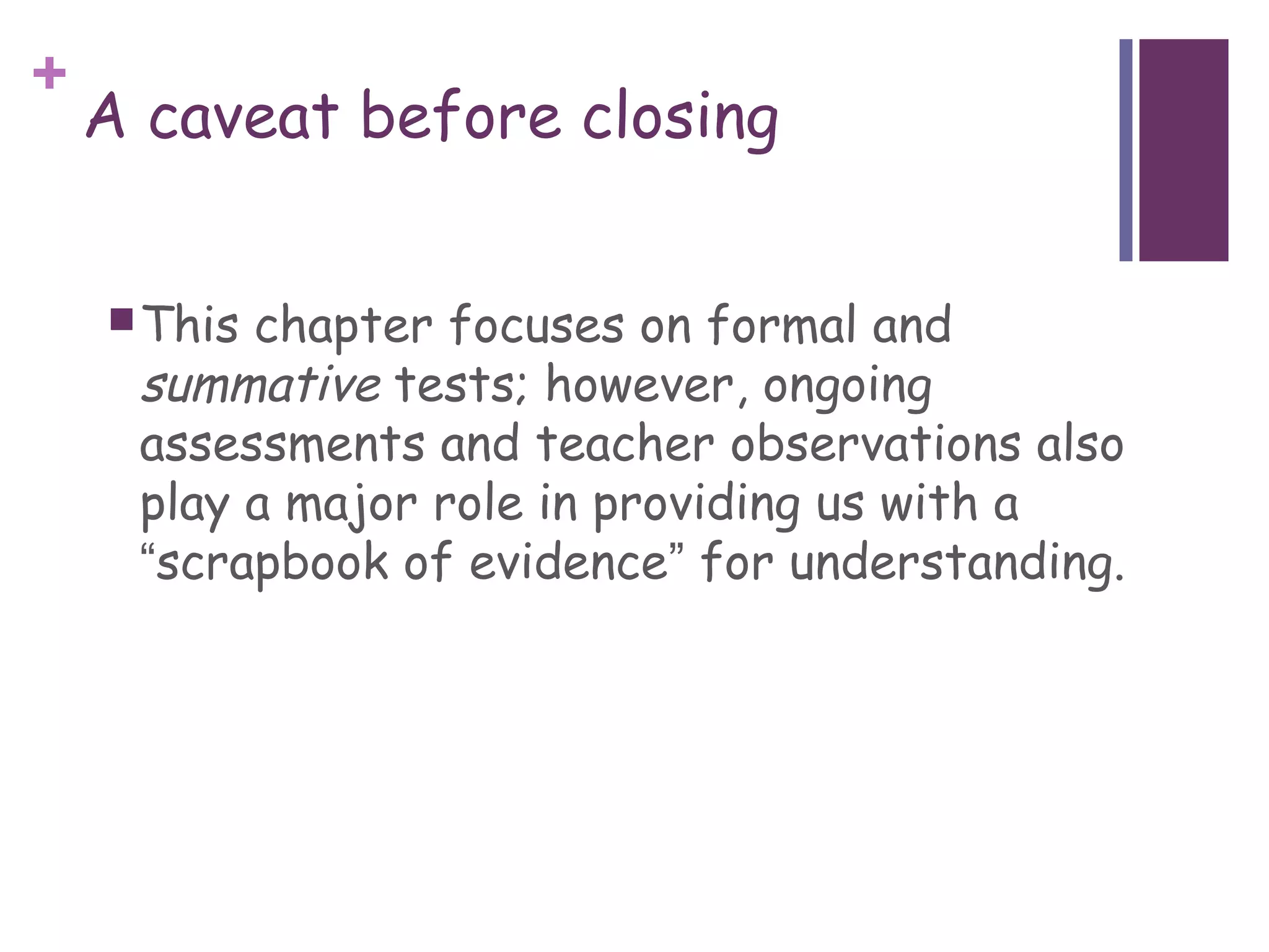 +
    A caveat before closing


     Thischapter focuses on formal and
     summative tests; however, ongoing
     assessments and teacher observations also
     play a major role in providing us with a
     “scrapbook of evidence” for understanding.
 
