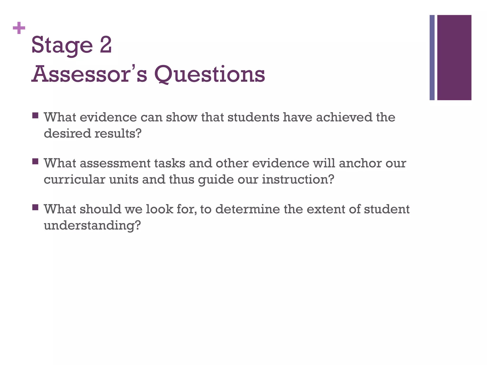 +
    Stage 2
    Assessor’s Questions
       What evidence can show that students have achieved the
        desired results?

       What assessment tasks and other evidence will anchor our
        curricular units and thus guide our instruction?

       What should we look for, to determine the extent of student
        understanding?
 