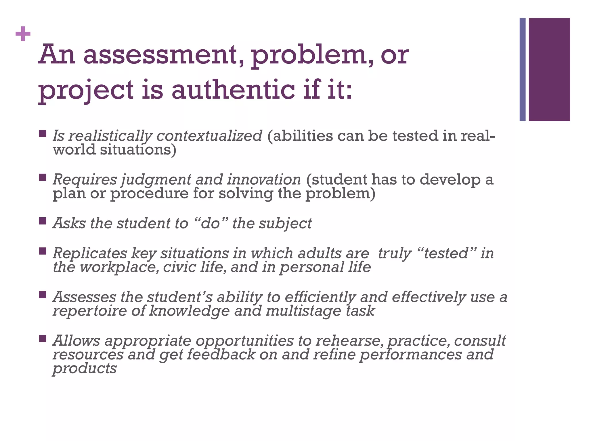 +
    An assessment, problem, or
    project is authentic if it:
       Is realistically contextualized (abilities can be tested in real-
        world situations)
       Requires judgment and innovation (student has to develop a
        plan or procedure for solving the problem)
       Asks the student to “do” the subject
       Replicates key situations in which adults are truly “tested” in
        the workplace, civic life, and in personal life
       Assesses the student’s ability to efficiently and effectively use a
        repertoire of knowledge and multistage task
       Allows appropriate opportunities to rehearse, practice, consult
        resources and get feedback on and refine performances and
        products
 