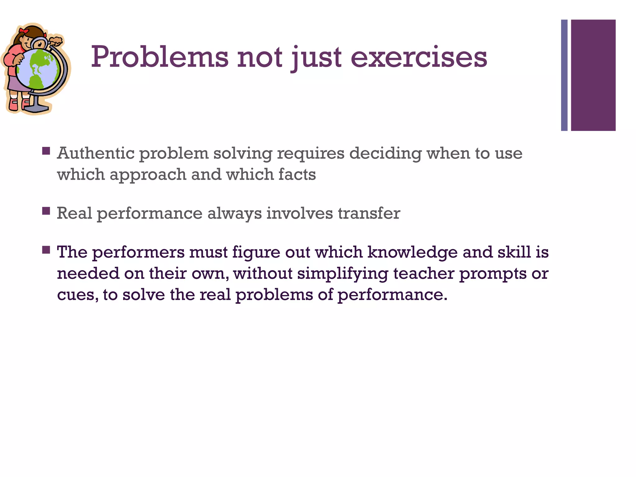 +
            Problems not just exercises

       Authentic problem solving requires deciding when to use
        which approach and which facts

       Real performance always involves transfer

       The performers must figure out which knowledge and skill is
        needed on their own, without simplifying teacher prompts or
        cues, to solve the real problems of performance.
 