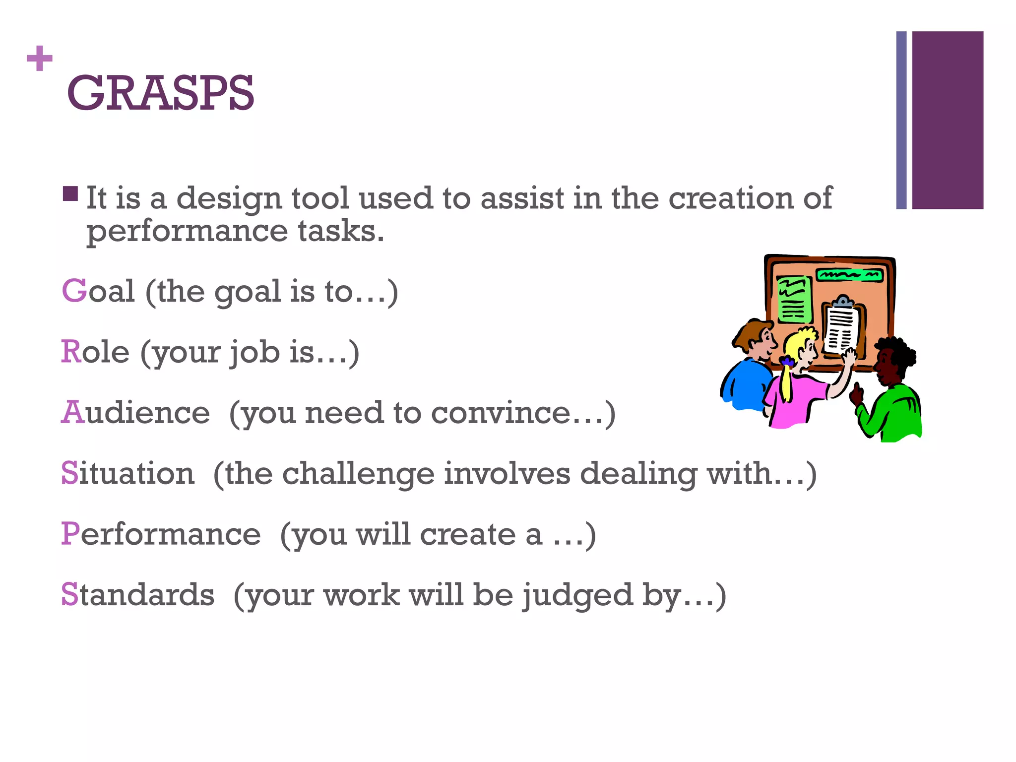+
    GRASPS
     It
       is a design tool used to assist in the creation of
      performance tasks.
    Goal (the goal is to…)
    Role (your job is…)
    Audience (you need to convince…)
    Situation (the challenge involves dealing with…)
    Performance (you will create a …)
    Standards (your work will be judged by…)
 
