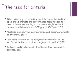 +
    The need for criteria

       When assessing, criteria is needed “because the kinds of
        open-ended prompts and performance tasks needed to
        assess for understanding do not have a single, correct
        answer or solution process.” (Wiggins & McTighe, 172)

       “Criteria highlight the most revealing and important aspects
        of the work.” (173)

       “We must clarify a set of independent variables in the
        performance that affect our judgment of quality.” (173)
       Criteria needs to be “central to the performance and its
        purpose.” (173)
 
