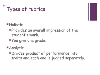 +
    Types of rubrics

     Holistic
      Provides an overall impression of the
       student’s work.
      You give one grade.

     Analytic
      Divides product of performance into
       traits and each one is judged separately.
 