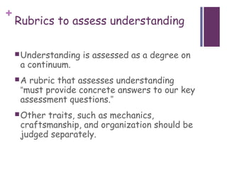 +
    Rubrics to assess understanding

     Understanding   is assessed as a degree on
     a continuum.
    A rubric that assesses understanding
     “must provide concrete answers to our key
     assessment questions.”
     Othertraits, such as mechanics,
     craftsmanship, and organization should be
     judged separately.
 