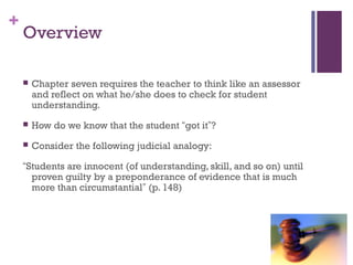 +
    Overview

       Chapter seven requires the teacher to think like an assessor
        and reflect on what he/she does to check for student
        understanding.
       How do we know that the student “got it”?
       Consider the following judicial analogy:

    “Students are innocent (of understanding, skill, and so on) until
      proven guilty by a preponderance of evidence that is much
      more than circumstantial” (p. 148)
 