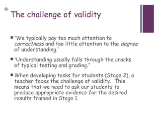 +
    The challenge of validity

     “We typically pay too much attention to
     correctness and too little attention to the degree
     of understanding.”
     “Understanding  usually falls through the cracks
     of typical testing and grading.”
     When developing tasks for students (Stage 2), a
     teacher faces the challenge of validity. This
     means that we need to ask our students to
     produce appropriate evidence for the desired
     results framed in Stage 1.
 