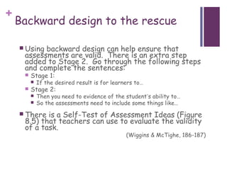 +
    Backward design to the rescue

     Usingbackward design can help ensure that
     assessments are valid. There is an extra step
     added to Stage 2. Go through the following steps
     and complete the sentences:
        Stage 1:
            If the desired result is for learners to…
        Stage 2:
            Then you need to evidence of the student’s ability to…
            So the assessments need to include some things like…
     There is a Self-Test of Assessment Ideas (Figure
     8.5) that teachers can use to evaluate the validity
     of a task.
                                               (Wiggins & McTighe, 186-187)
 