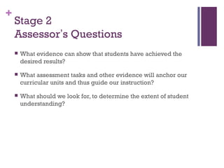 +
    Stage 2
    Assessor’s Questions
       What evidence can show that students have achieved the
        desired results?

       What assessment tasks and other evidence will anchor our
        curricular units and thus guide our instruction?

       What should we look for, to determine the extent of student
        understanding?
 