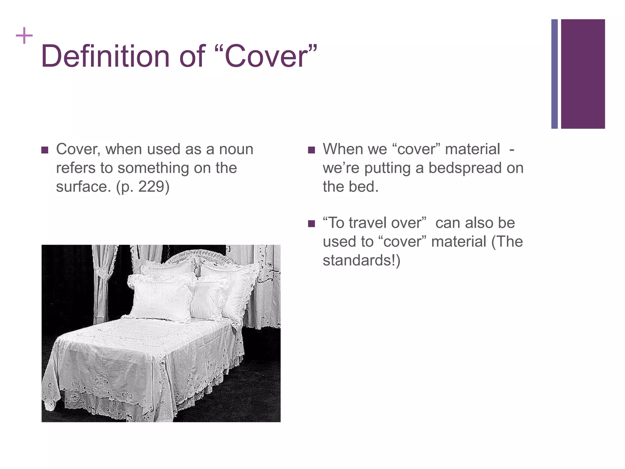 +

Definition of “Cover”


Cover, when used as a noun
refers to something on the
surface. (p. 229)



When we “cover” material we’re putting a bedspread on
the bed.



“To travel over” can also be
used to “cover” material (The
standards!)

 