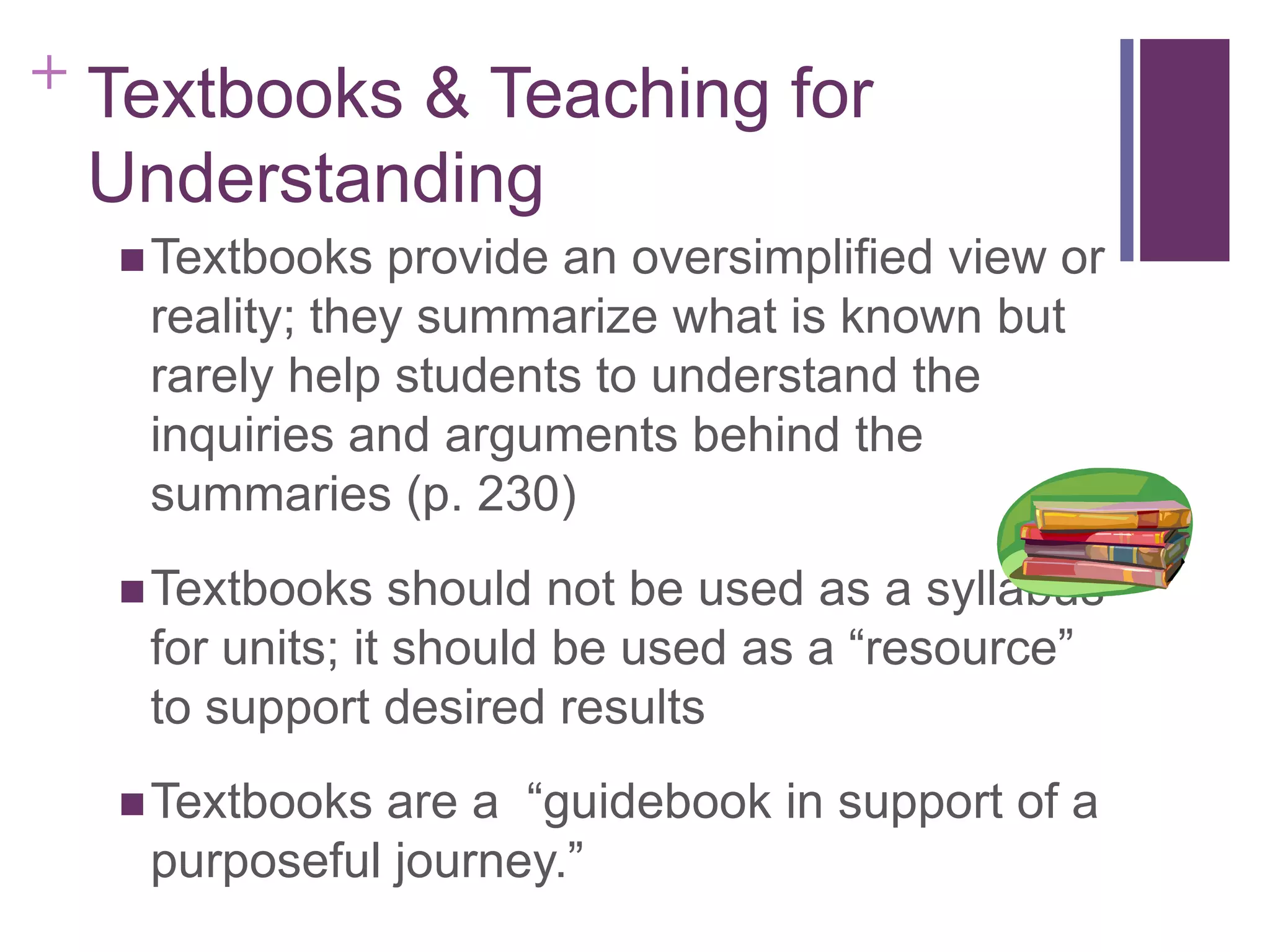 + Textbooks & Teaching for

Understanding
 Textbooks

provide an oversimplified view or
reality; they summarize what is known but
rarely help students to understand the
inquiries and arguments behind the
summaries (p. 230)

 Textbooks

should not be used as a syllabus
for units; it should be used as a “resource”
to support desired results
are a “guidebook in support of a
purposeful journey.”

 Textbooks

 