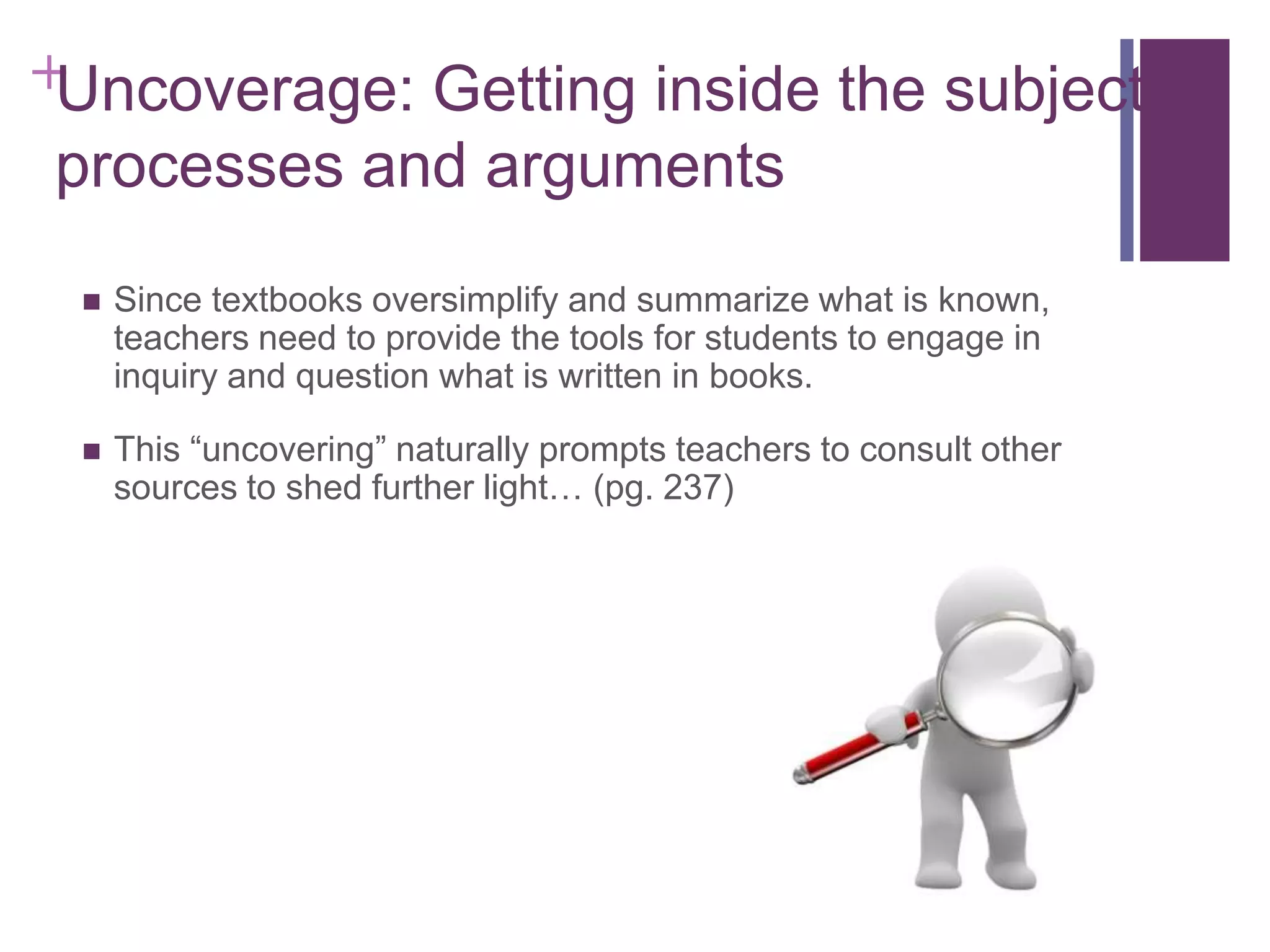 +Uncoverage: Getting inside the subject’s
processes and arguments


Since textbooks oversimplify and summarize what is known,
teachers need to provide the tools for students to engage in
inquiry and question what is written in books.



This “uncovering” naturally prompts teachers to consult other
sources to shed further light… (pg. 237)

 