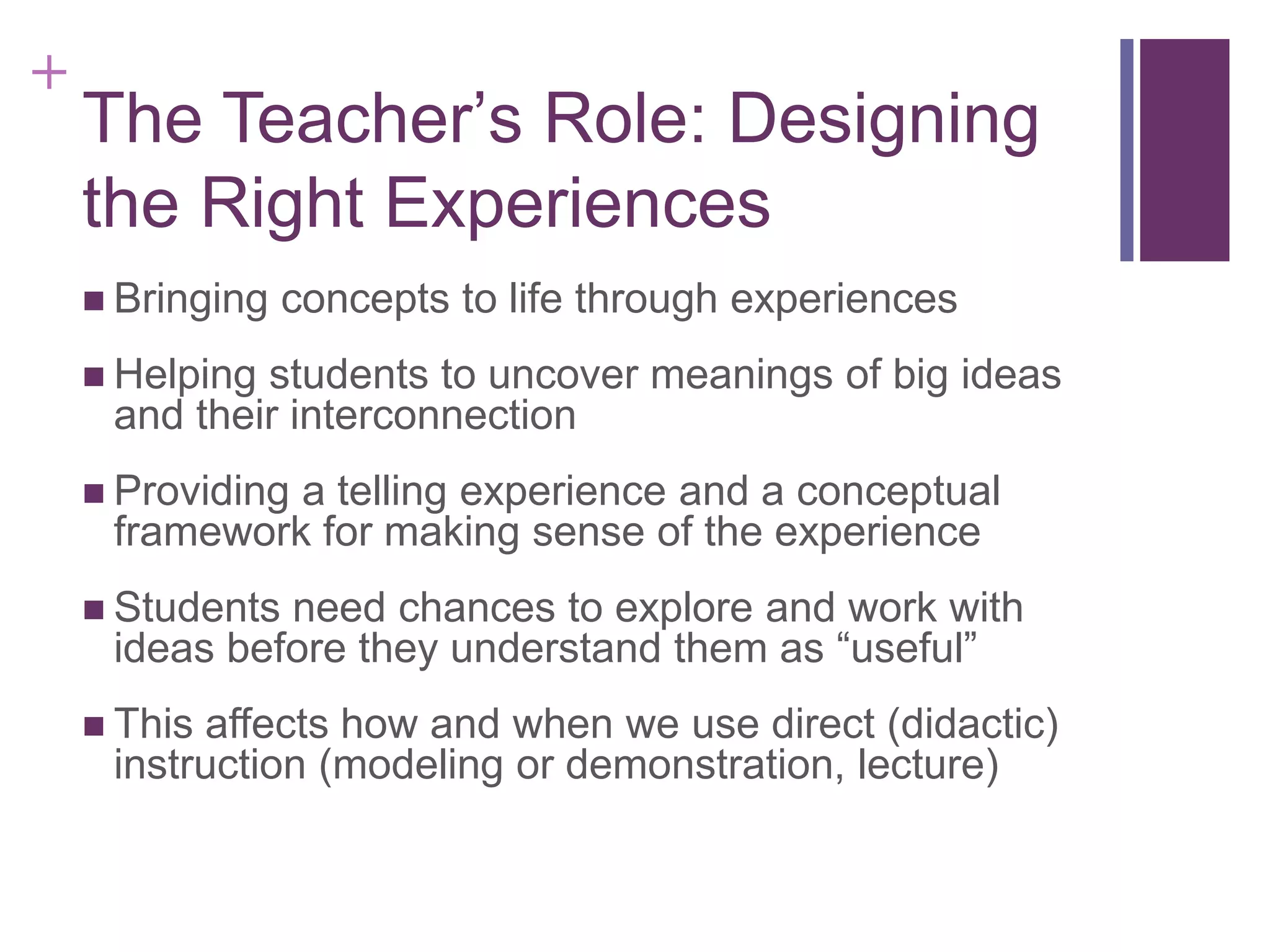 +

The Teacher’s Role: Designing
the Right Experiences
 Bringing

concepts to life through experiences

 Helping

students to uncover meanings of big ideas
and their interconnection

 Providing

a telling experience and a conceptual
framework for making sense of the experience

 Students

need chances to explore and work with
ideas before they understand them as “useful”

 This

affects how and when we use direct (didactic)
instruction (modeling or demonstration, lecture)

 