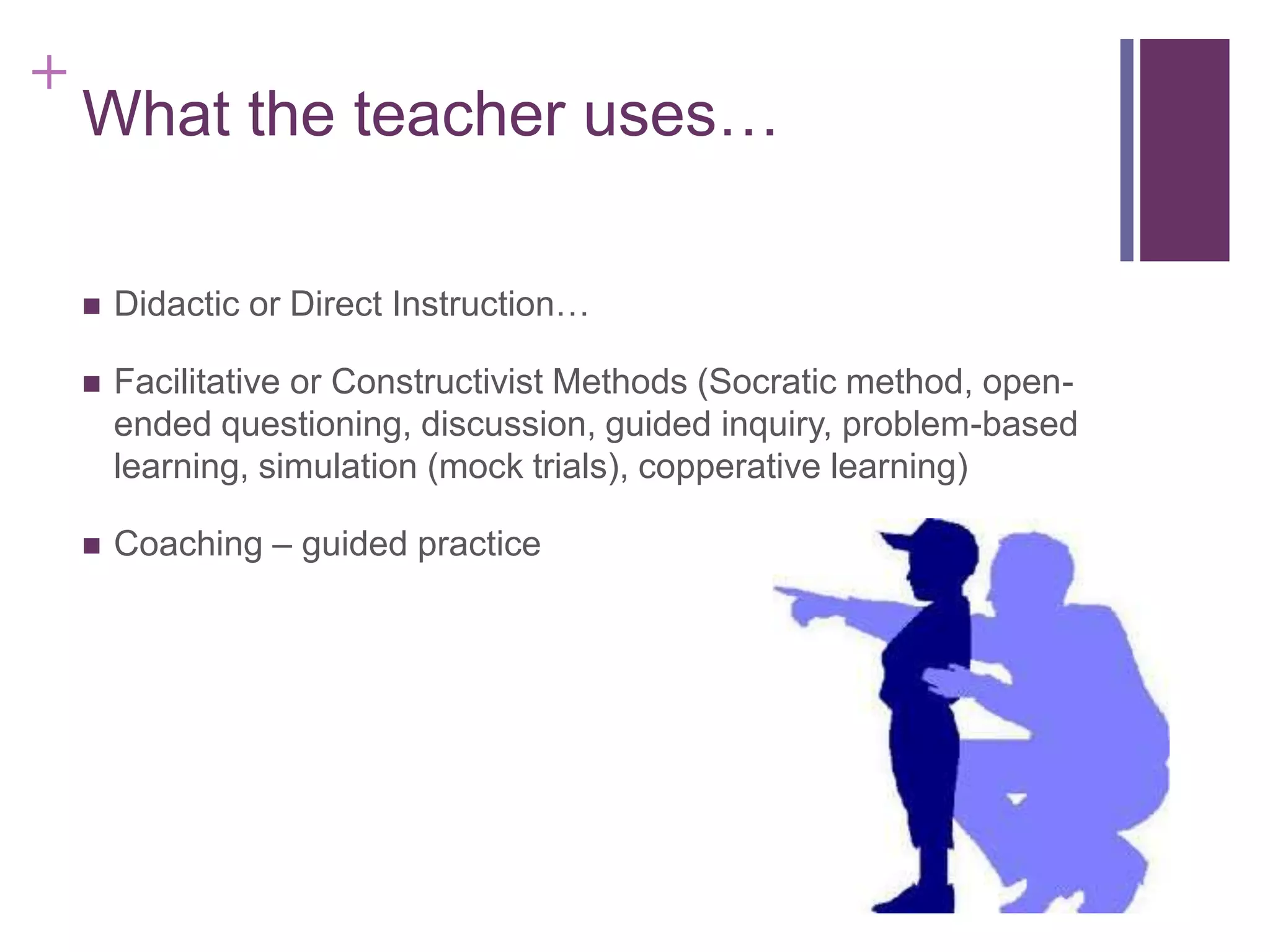 +

What the teacher uses…


Didactic or Direct Instruction…



Facilitative or Constructivist Methods (Socratic method, openended questioning, discussion, guided inquiry, problem-based
learning, simulation (mock trials), copperative learning)



Coaching – guided practice

 