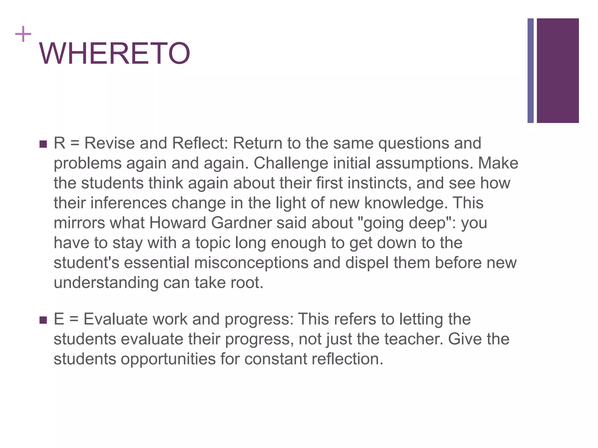 +

WHERETO


R = Revise and Reflect: Return to the same questions and
problems again and again. Challenge initial assumptions. Make
the students think again about their first instincts, and see how
their inferences change in the light of new knowledge. This
mirrors what Howard Gardner said about "going deep": you
have to stay with a topic long enough to get down to the
student's essential misconceptions and dispel them before new
understanding can take root.



E = Evaluate work and progress: This refers to letting the
students evaluate their progress, not just the teacher. Give the
students opportunities for constant reflection.

 