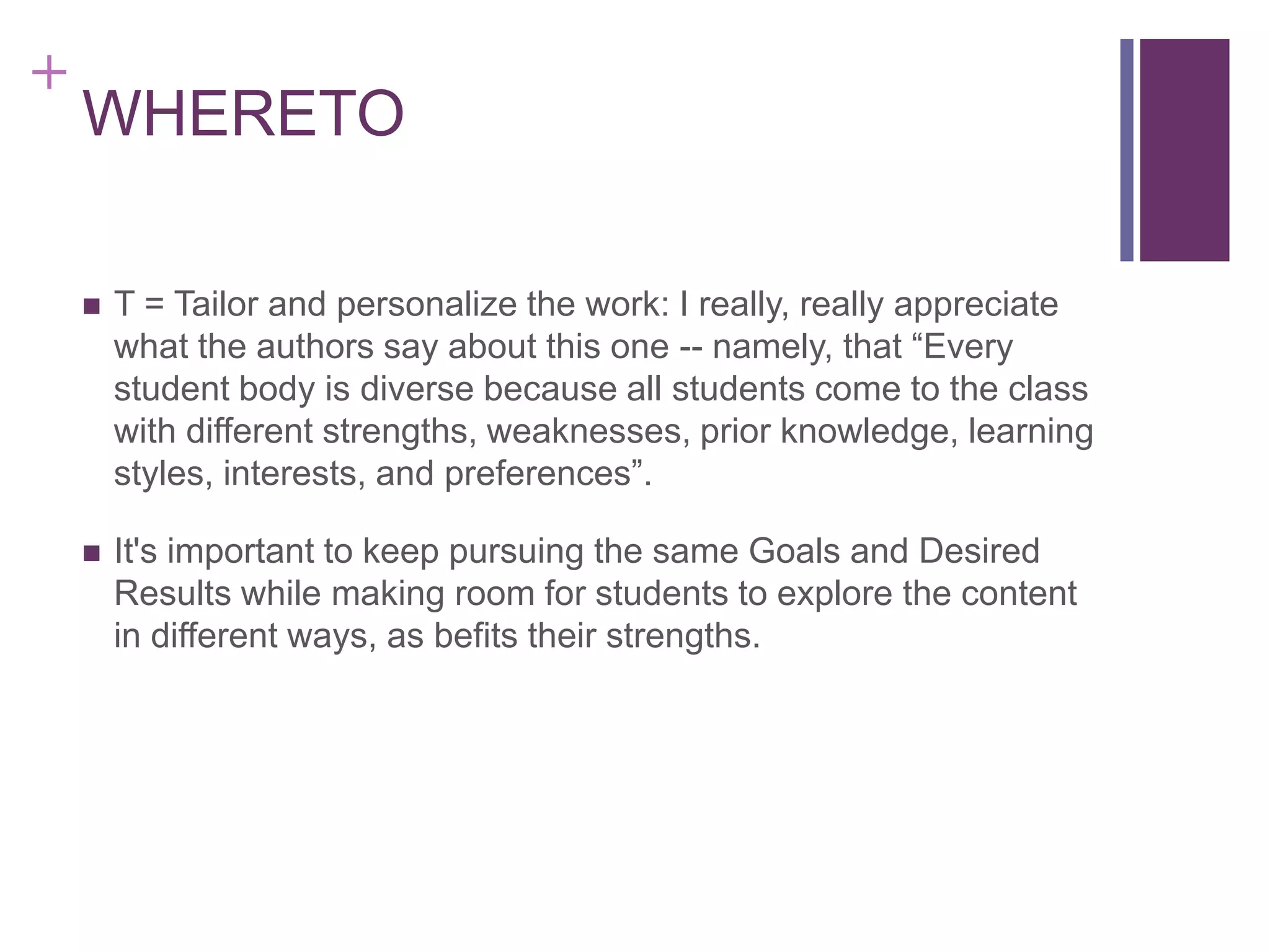 +

WHERETO


T = Tailor and personalize the work: I really, really appreciate
what the authors say about this one -- namely, that “Every
student body is diverse because all students come to the class
with different strengths, weaknesses, prior knowledge, learning
styles, interests, and preferences”.



It's important to keep pursuing the same Goals and Desired
Results while making room for students to explore the content
in different ways, as befits their strengths.

 