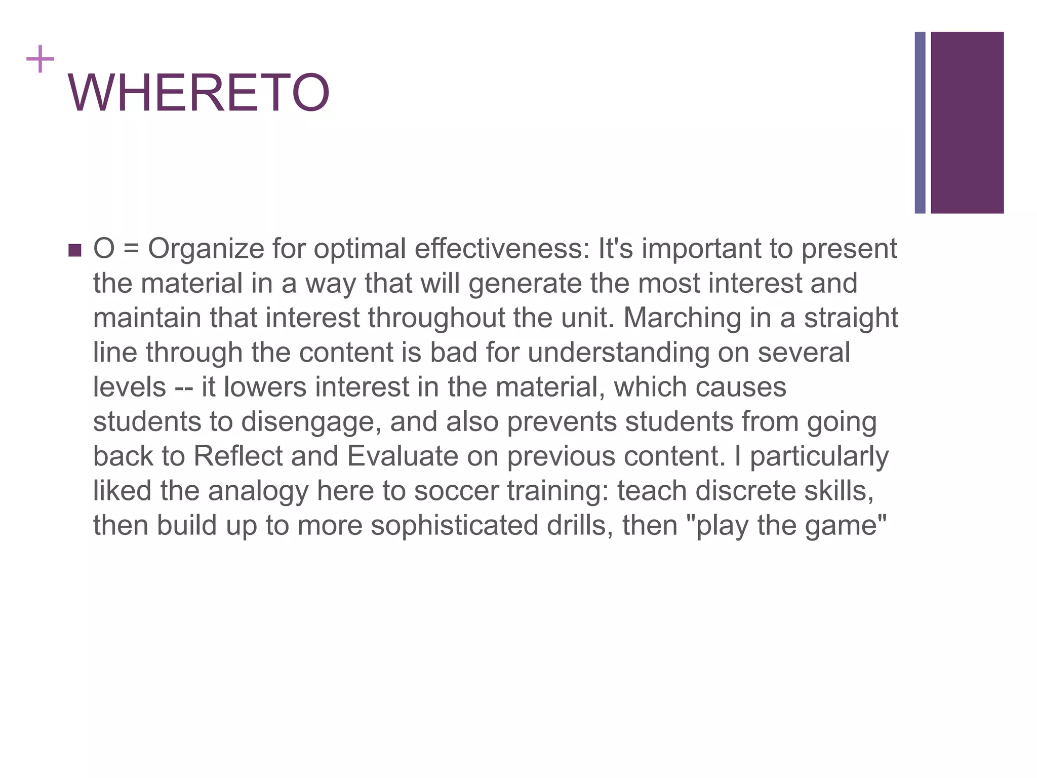 +

WHERETO


O = Organize for optimal effectiveness: It's important to present
the material in a way that will generate the most interest and
maintain that interest throughout the unit. Marching in a straight
line through the content is bad for understanding on several
levels -- it lowers interest in the material, which causes
students to disengage, and also prevents students from going
back to Reflect and Evaluate on previous content. I particularly
liked the analogy here to soccer training: teach discrete skills,
then build up to more sophisticated drills, then "play the game"

 