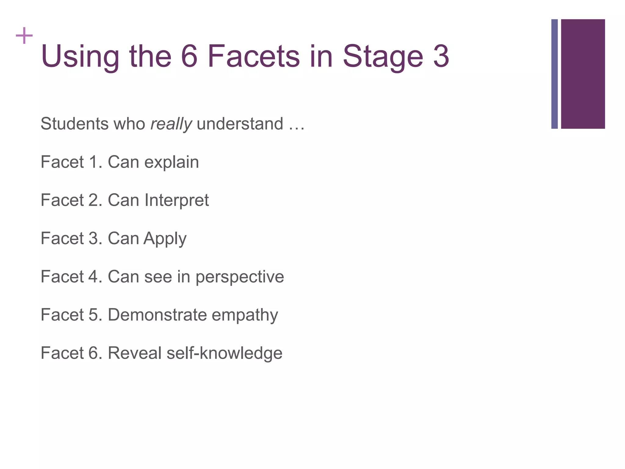 +

Using the 6 Facets in Stage 3
Students who really understand …
Facet 1. Can explain
Facet 2. Can Interpret
Facet 3. Can Apply
Facet 4. Can see in perspective
Facet 5. Demonstrate empathy
Facet 6. Reveal self-knowledge

 