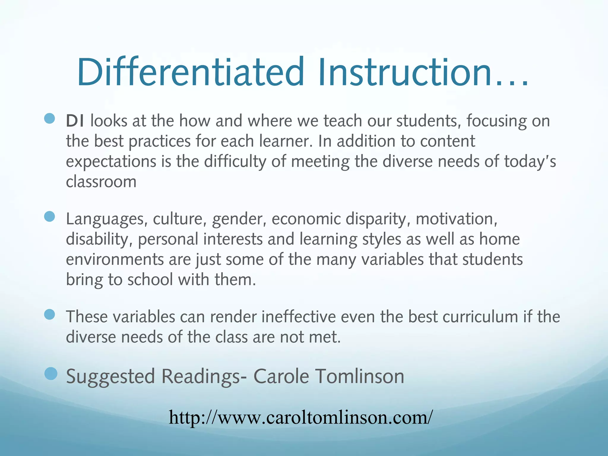 Differentiated Instruction…
 DI looks at the how and where we teach our students, focusing on
the best practices for each learner. In addition to content
expectations is the difficulty of meeting the diverse needs of today’s
classroom

 Languages, culture, gender, economic disparity, motivation,
disability, personal interests and learning styles as well as home
environments are just some of the many variables that students
bring to school with them.

 These variables can render ineffective even the best curriculum if the
diverse needs of the class are not met.

 Suggested Readings- Carole Tomlinson
http://www.caroltomlinson.com/

 