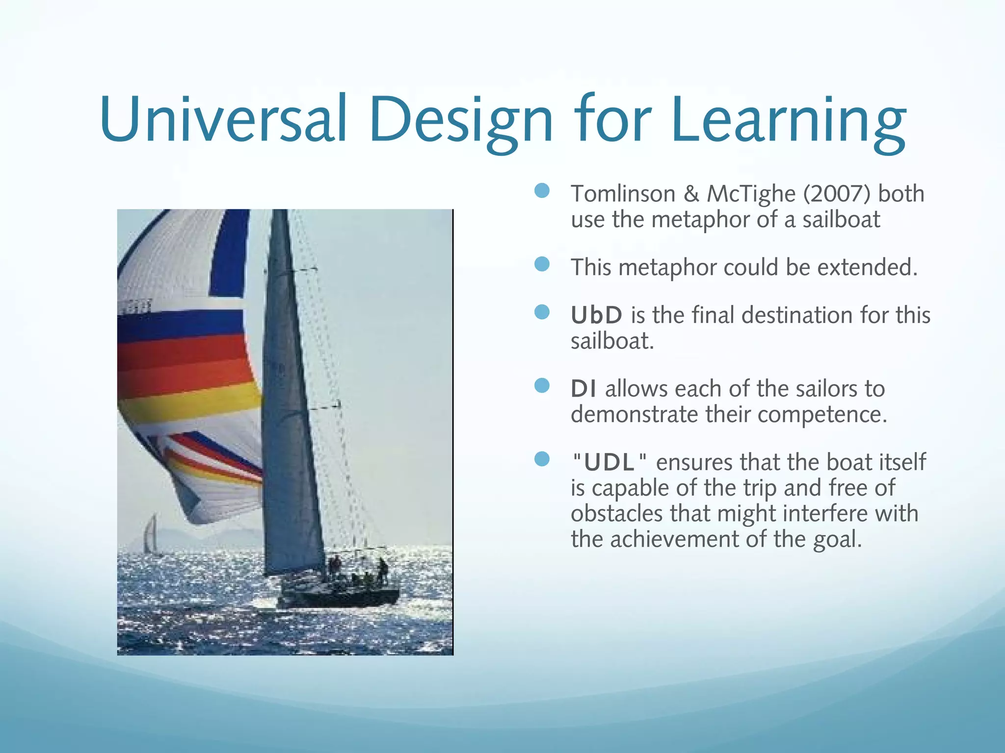 Universal Design for Learning
 Tomlinson & McTighe (2007) both
use the metaphor of a sailboat

 This metaphor could be extended.
 UbD is the final destination for this
sailboat.

 DI allows each of the sailors to

demonstrate their competence.

 "UDL" ensures that the boat itself
is capable of the trip and free of
obstacles that might interfere with
the achievement of the goal.

 
