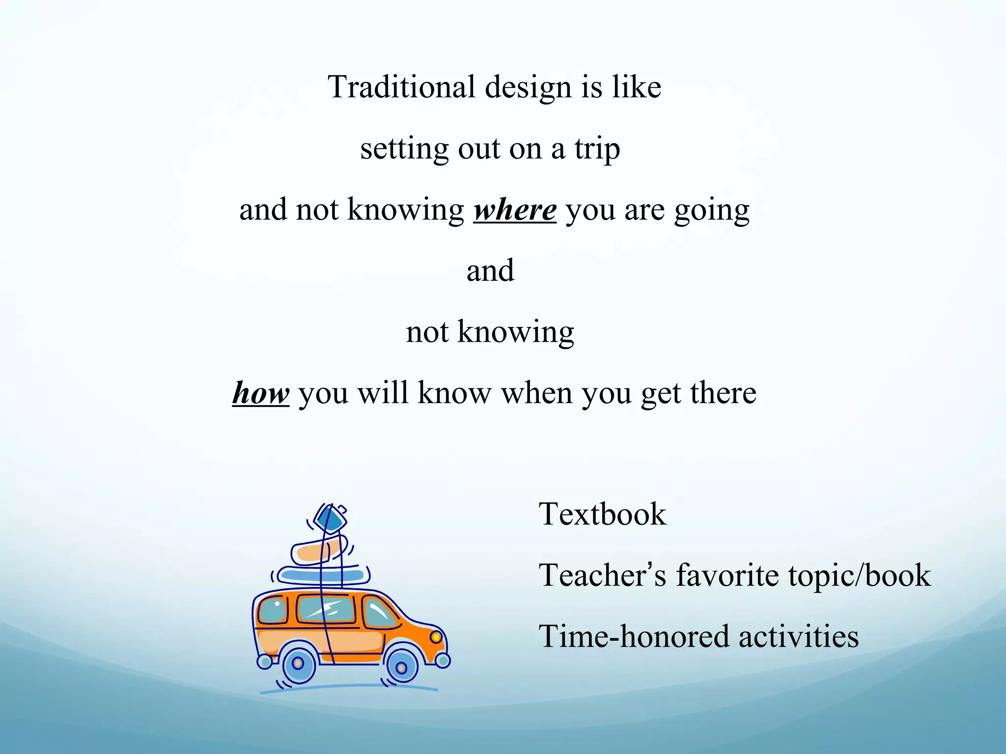 Traditional design is like
setting out on a trip
and not knowing where you are going
and
not knowing
how you will know when you get there

Textbook
Teacher’s favorite topic/book
Time-honored activities

 