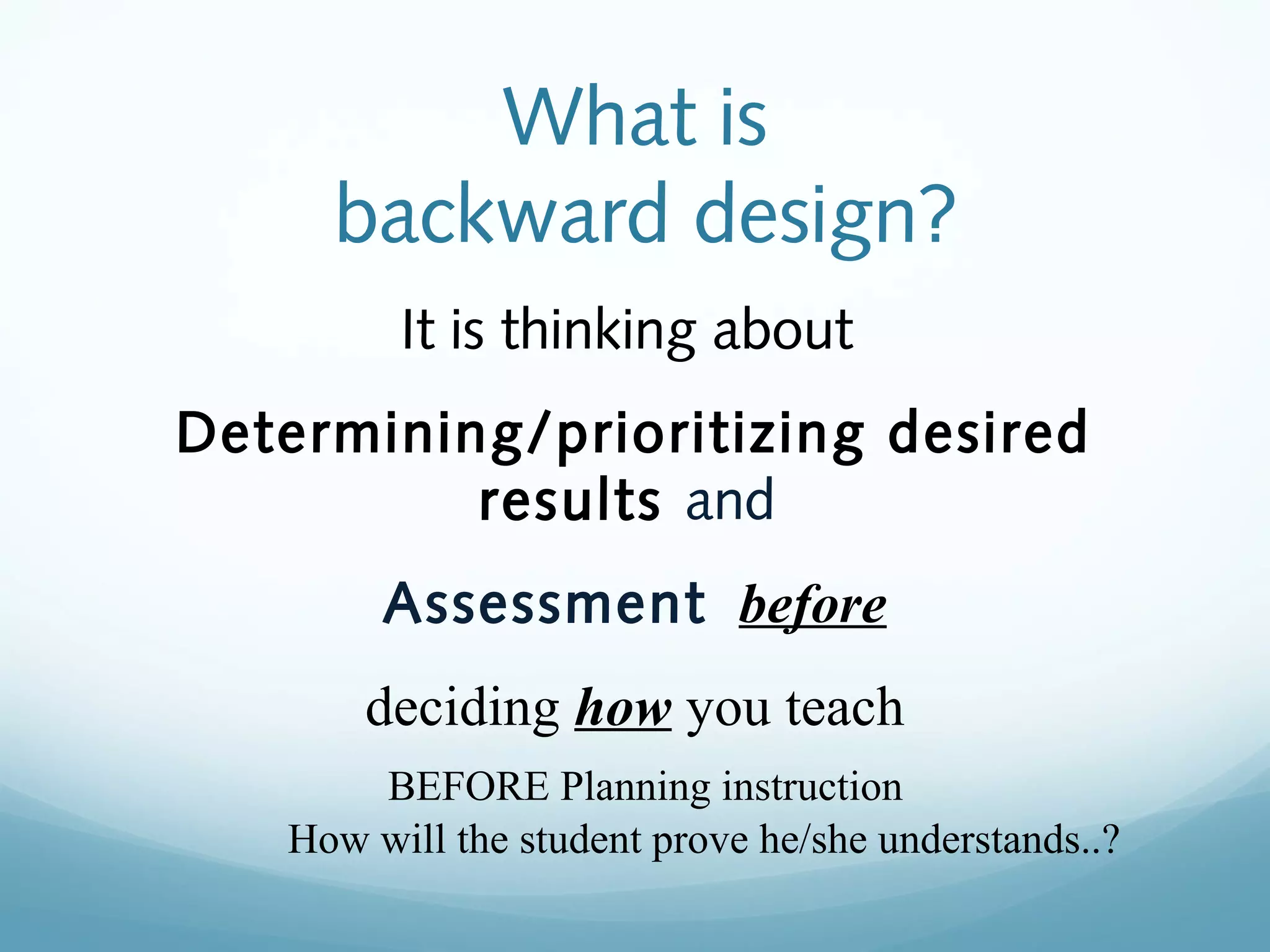 What is
backward design?
It is thinking about
Determining/prioritizing desired
results and
Assessment before
deciding how you teach
BEFORE Planning instruction
How will the student prove he/she understands..?

 