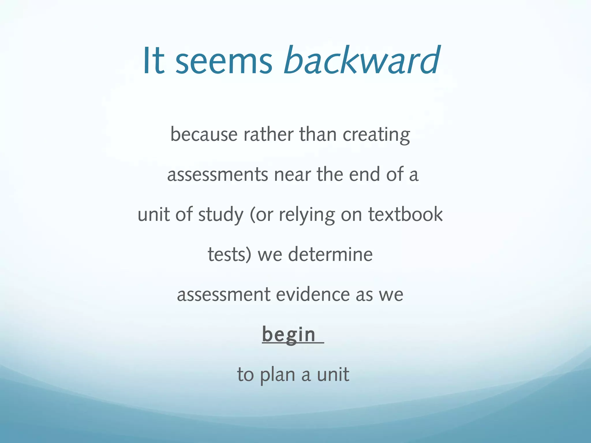 It seems backward
because rather than creating
assessments near the end of a
unit of study (or relying on textbook
tests) we determine
assessment evidence as we
begin
to plan a unit

 
