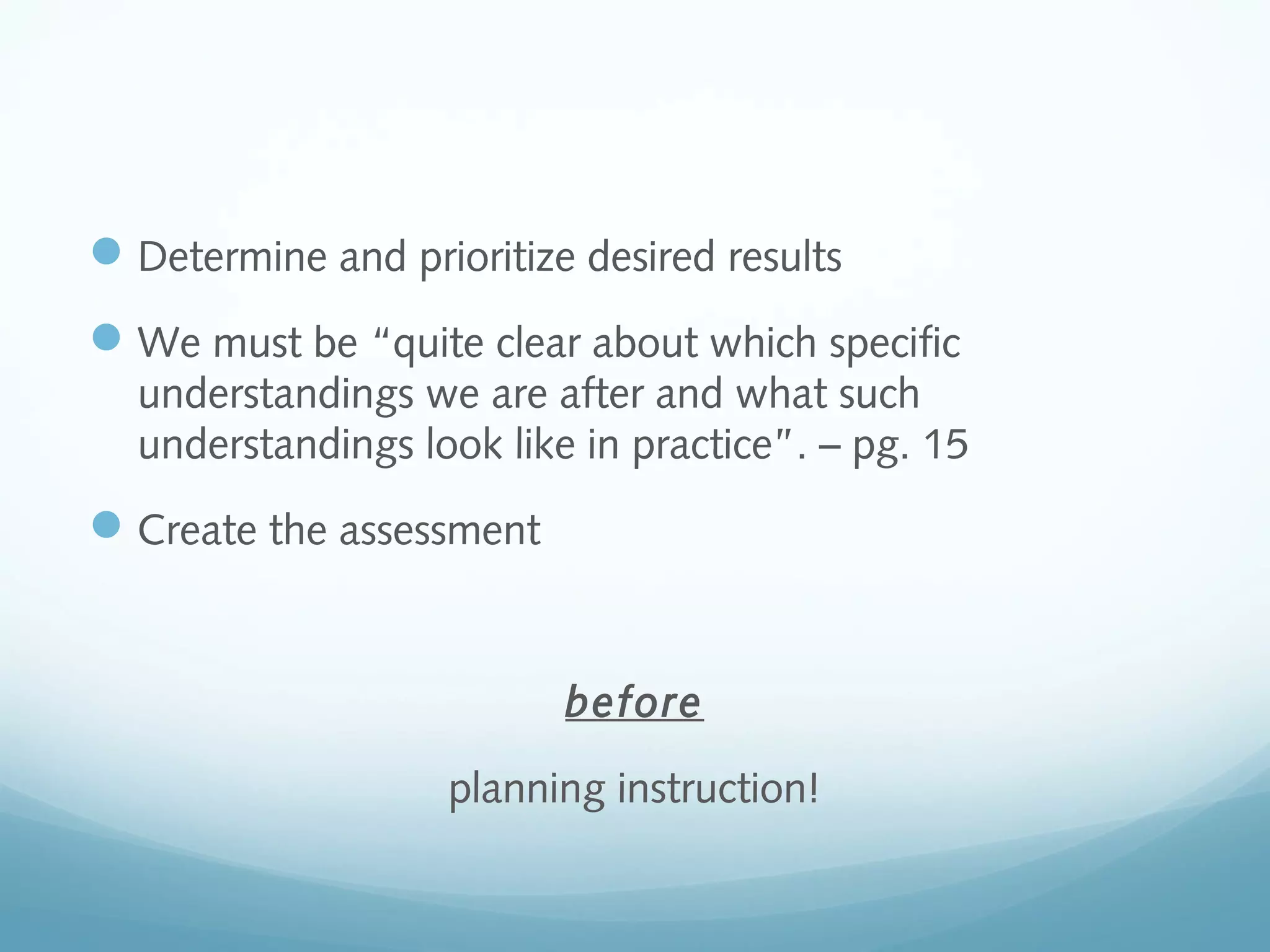  Determine and prioritize desired results
 We must be “quite clear about which specific
understandings we are after and what such
understandings look like in practice”. – pg. 15

 Create the assessment

before
planning instruction!

 