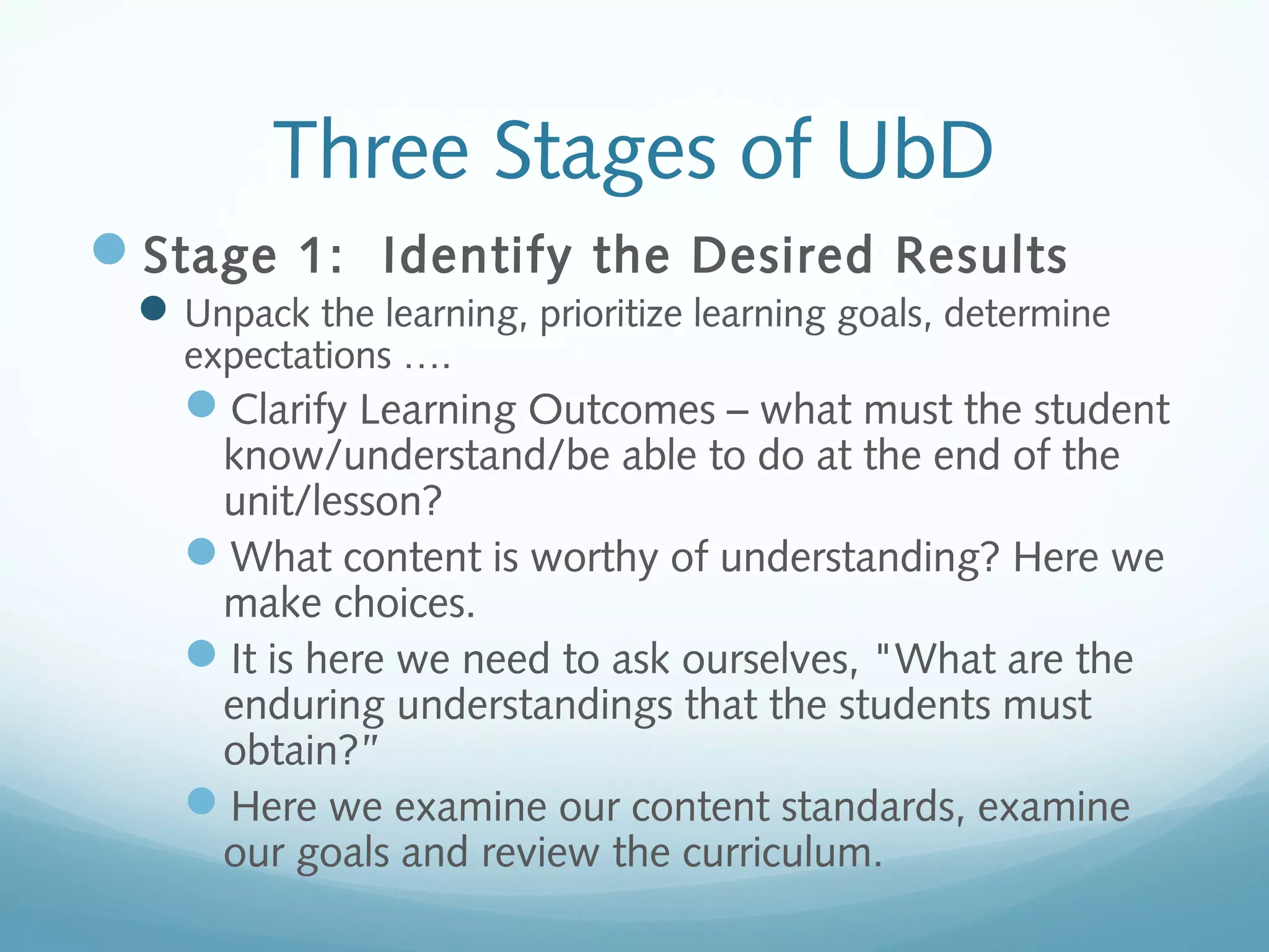 Three Stages of UbD
Stage 1: Identify the Desired Results
 Unpack the learning, prioritize learning goals, determine
expectations ….

Clarify Learning Outcomes – what must the student
know/understand/be able to do at the end of the
unit/lesson?
What content is worthy of understanding? Here we
make choices.
It is here we need to ask ourselves, "What are the
enduring understandings that the students must
obtain?”
Here we examine our content standards, examine
our goals and review the curriculum.

 