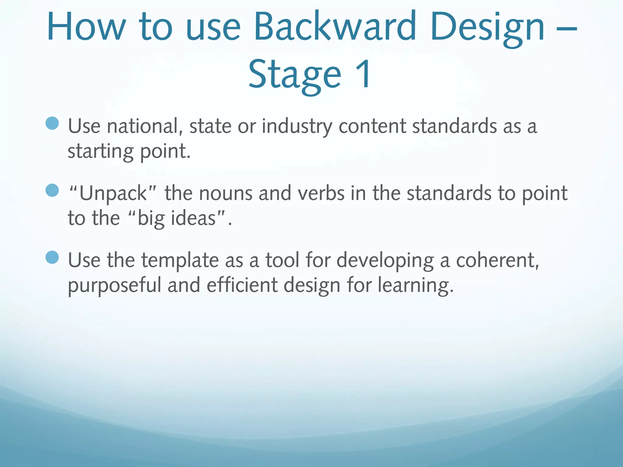 How to use Backward Design –
Stage 1
 Use national, state or industry content standards as a
starting point.

 “Unpack” the nouns and verbs in the standards to point
to the “big ideas”.

 Use the template as a tool for developing a coherent,
purposeful and efficient design for learning.

 