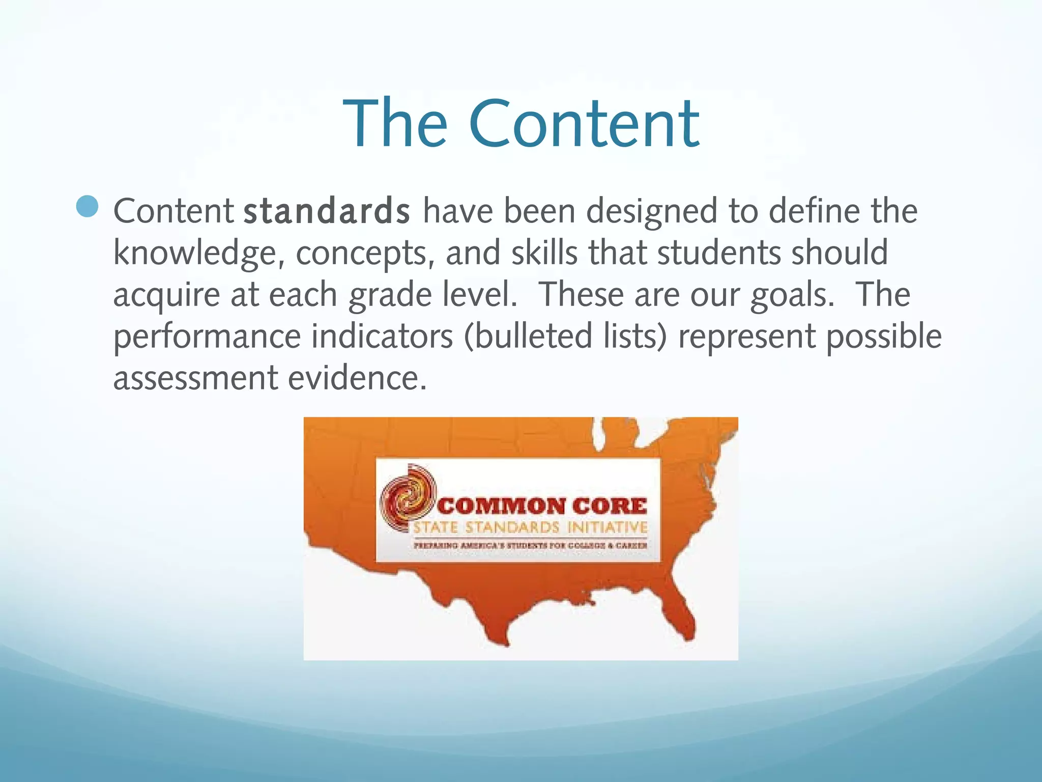 The Content
 Content standards have been designed to define the
knowledge, concepts, and skills that students should
acquire at each grade level. These are our goals. The
performance indicators (bulleted lists) represent possible
assessment evidence.

 