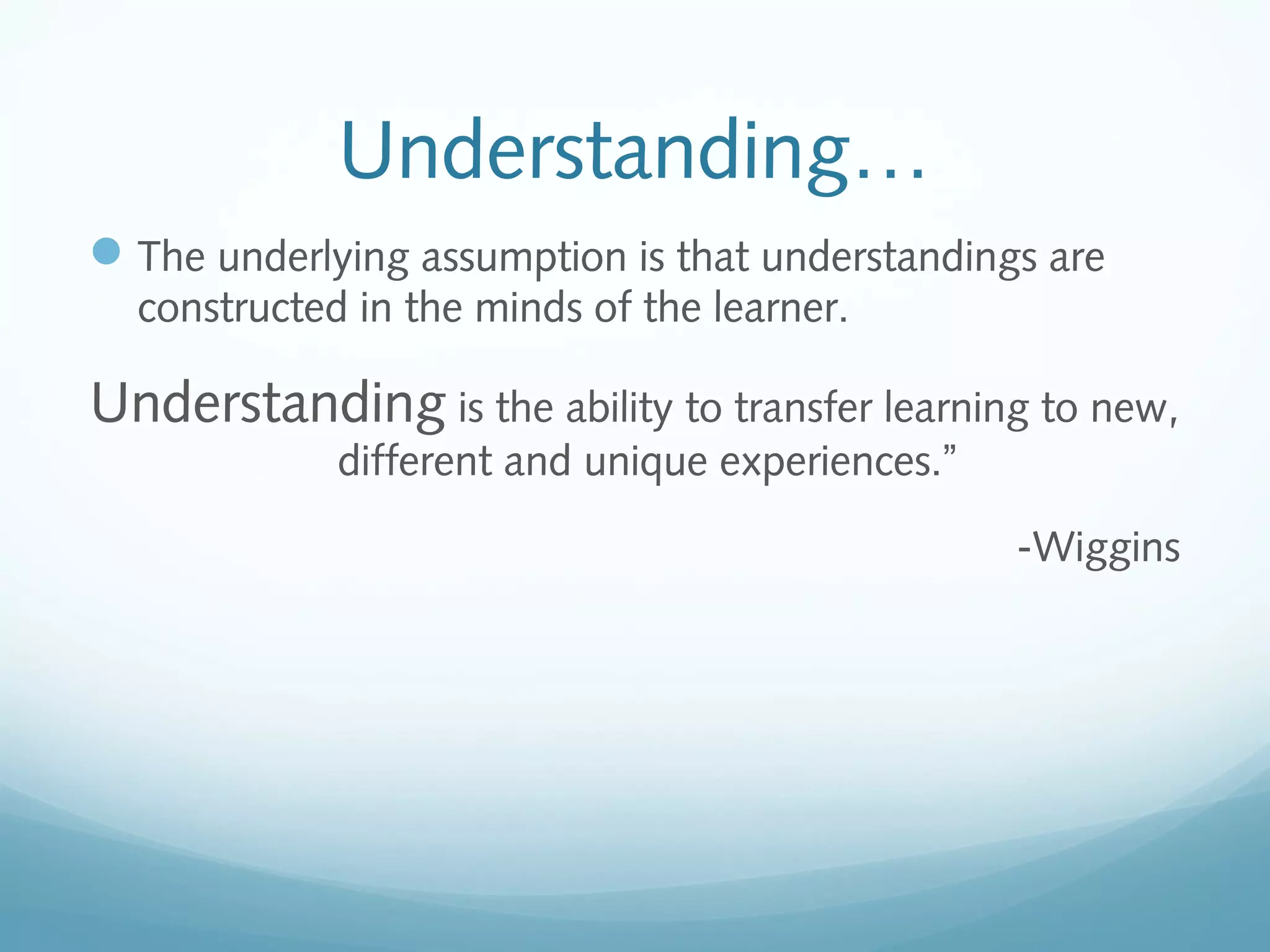 Understanding…
 The underlying assumption is that understandings are
constructed in the minds of the learner.

Understanding is the ability to transfer learning to new,
different and unique experiences.”

-Wiggins

 