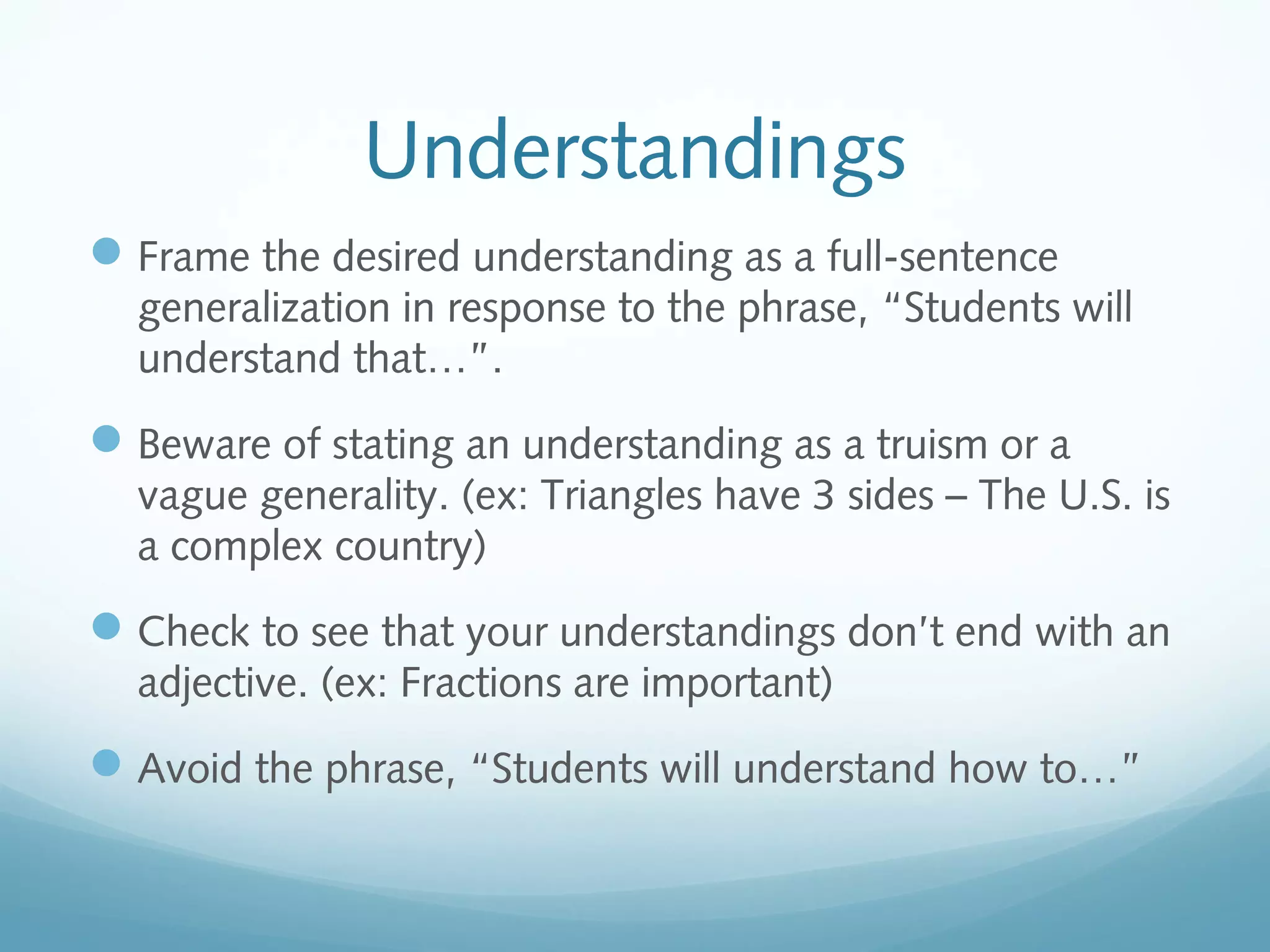Understandings
 Frame the desired understanding as a full-sentence
generalization in response to the phrase, “Students will
understand that…”.

 Beware of stating an understanding as a truism or a
vague generality. (ex: Triangles have 3 sides – The U.S. is
a complex country)

 Check to see that your understandings don’t end with an
adjective. (ex: Fractions are important)

 Avoid the phrase, “Students will understand how to…”

 