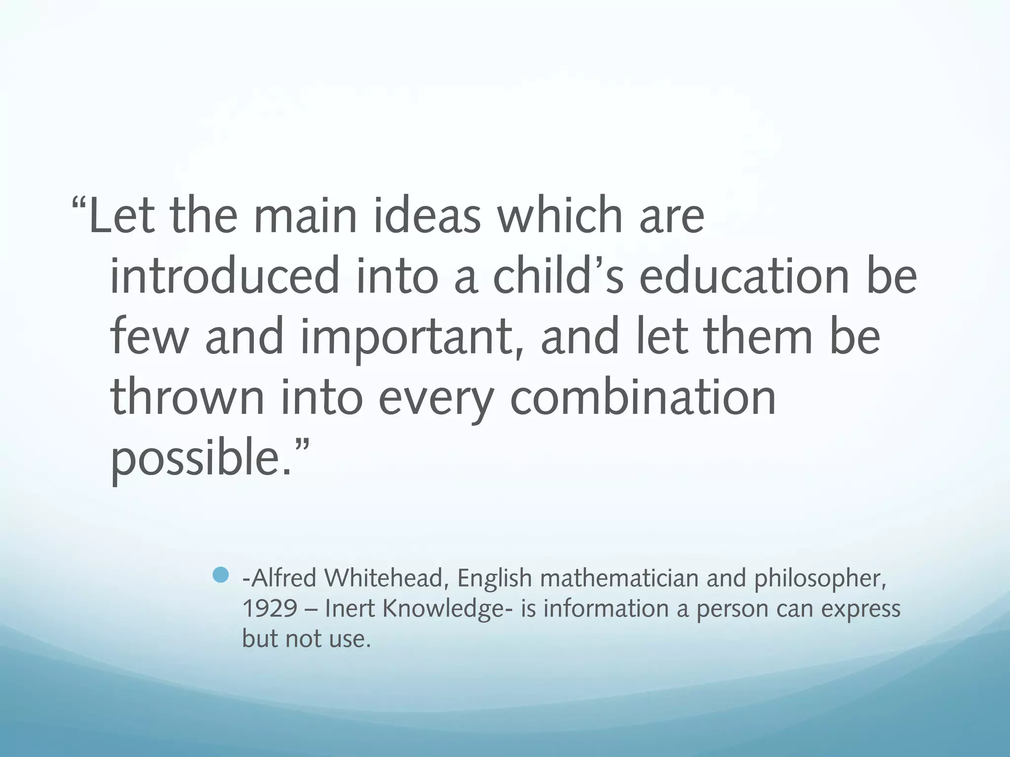 “Let the main ideas which are
introduced into a child’s education be
few and important, and let them be
thrown into every combination
possible.”
 -Alfred Whitehead, English mathematician and philosopher,
1929 – Inert Knowledge- is information a person can express
but not use.

 