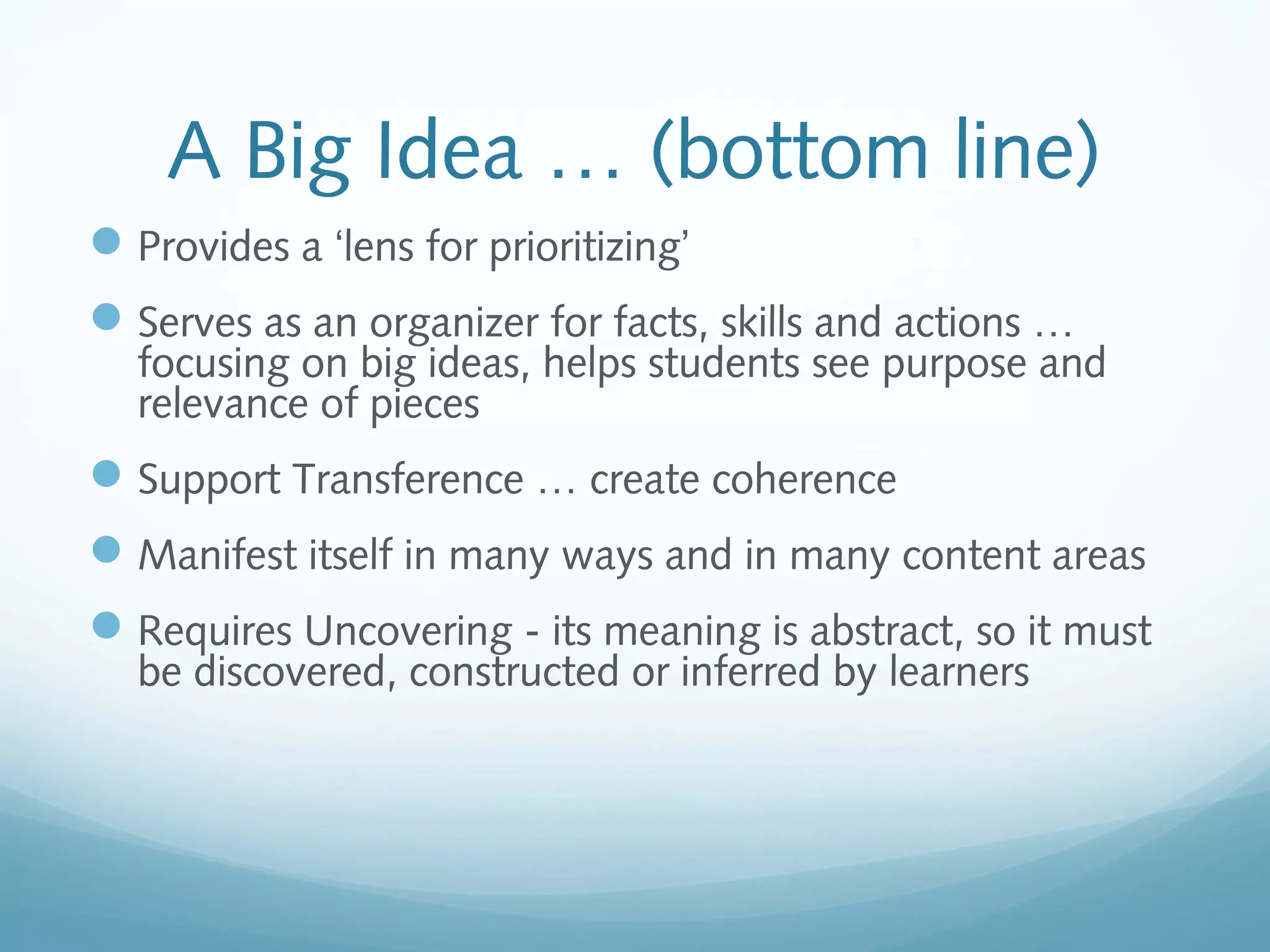 A Big Idea … (bottom line)
 Provides a ‘lens for prioritizing’
 Serves as an organizer for facts, skills and actions …

focusing on big ideas, helps students see purpose and
relevance of pieces

 Support Transference … create coherence
 Manifest itself in many ways and in many content areas
 Requires Uncovering - its meaning is abstract, so it must
be discovered, constructed or inferred by learners

 